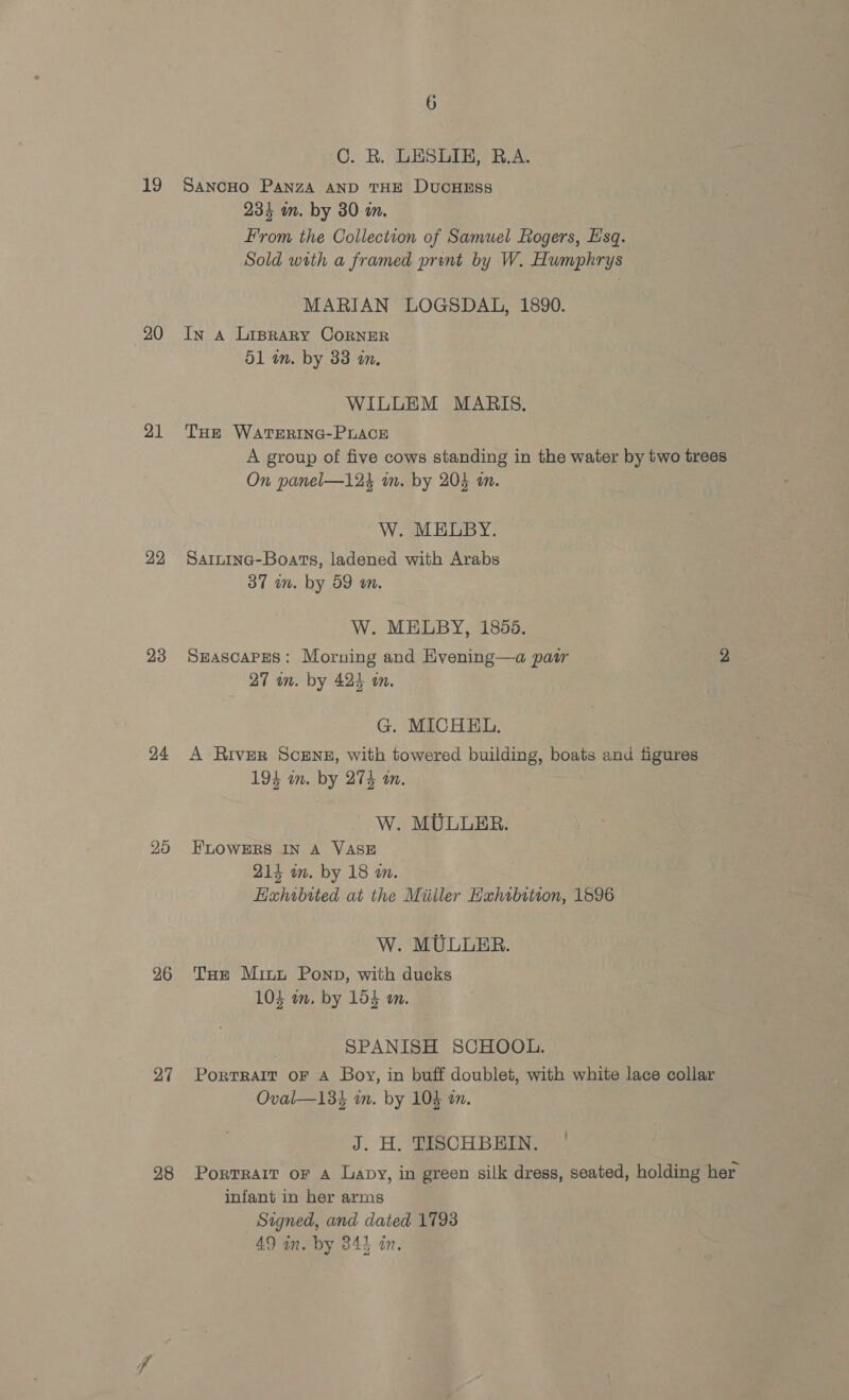 19 20 21 22 23 24 25 26 27 28 6 C. R. LESLIE, R.A. SANCHO PANZA AND THE DUCHESS 234 un. by 30 a. From the Collection of Samuel Rogers, Esq. Sold with a framed print by W. Humphrys MARIAN LOGSDAL, 1890. In a Liprargy CorRNER 51 in. by 33 an. WILLEM MARIS. THE WATERING-PLACE A group of five cows standing in the water by two trees On panel—124 im. by 204 in. W. MELBY. SarlnIna-Boats, ladened with Arabs 37 wm. by 59 an. W. MELBY, 1855. SEascaPes: Morning and Hvening—a pair 2 27 wn. by 424 on. G. MICHEL. A River Scene, with towered building, boats and figures 194 on. by 274 an. W. MULLER. FLOWERS IN A VASE 214 im. by 18 m. Hahibtted at the Miiller Hahibition, 1596 W. MULLER. THe Mint Ponp, with ducks 103 am, by 154 an. SPANISH SCHOOL. Portrait oF A Boy, in buff doublet, with white lace collar Oval—134 in. by 104 on. J. H. TISCHBEIN. | Portrait or A Lapy, in green silk dress, seated, holding her infant in her arms Signed, and dated 1798 49 in. by 34} an.