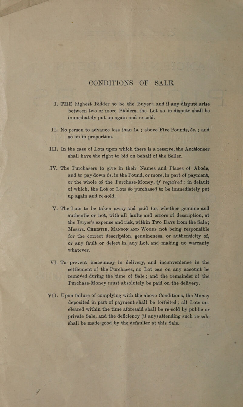 CONDITIONS OF SALE. I. THE highest Bidder to be the Buyer; and if any dispute arise between two or more Bidders, the Lot so in dispute shall be immediately put up again and re-sold. II. No person to advance less than 1s.; above Five Pounds, 5s.; and so on in proportion. IT. In the case of Lots upon which there is a reserve, the Auctioneer shall have the right to bid on behalf of the Seller. IV. The Purchasers to give in their Names and Places of Abode, and to pay down 5s. in the Pound, or more, in part of payment, or the whole of the Purchase-Money, «f required ; in default of which, the Lot or Lots so purchased to be immediately put up again and re-sold, Y. The Lots to be taken away and paid for, whether genuine and authentic or not, with all faults and errors of description, at the Buyer’s expense and risk, within Two Days from the Sale ; Messrs. Curistiz, Manson and Woops not being responsible for the correct description, genuineness, or authenticity of, or any fault or defect in, any Lot, and making no warranty whatever. VI. To prevent inaccuracy in delivery, and inconvenience in the settlement of the Purchases, no Lot can on any account be removed during the time of Sale; and the remainder of the Purchase-Money must absolutely be paid on the delivery. VII. Upon failure of complying with the above Conditions, the Money deposited in part of payment shall be forfeited; all Lots un- cleared within the time aforesaid shall be re-sold by public or private Sale, and the deficiency (if any) attending such re-sale shall be made good by the defaulter at this Sale.