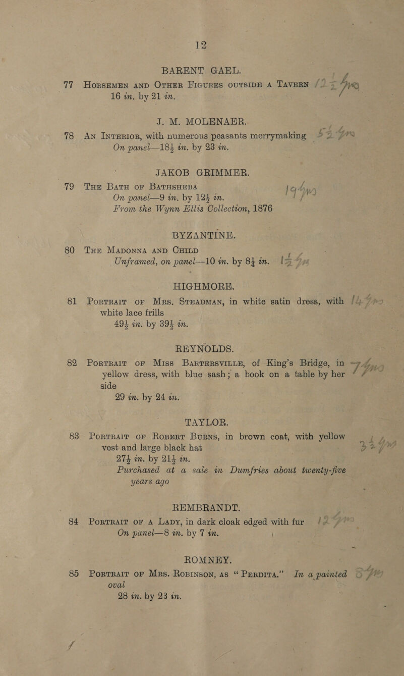 rks 78 79 80 81 82 83 84 85 BARENT GAEL. 16 in. by 21 an. J. M. MOLENARR. P On panel—185 in. by 23 an. JAKOB GRIMMER. Tue Baru or BaTHsHEeBa bey ds On panel—9 an. by 125 tn. From the Wynn Ellts Collection, 1876 BYZANTINE. THE Maponna AnD CHILD ng Unframed, on panel—10 in. by 84 in. [= HIGHMOREH. Portrait oF Mrs. Stzapman, in white satin dress, with white lace frills 49} on. by 394 a. REYNOLDS. Portrait oF Miss Barrersvitue, of King’s Bridge, in yellow dress, with blue sash; a book on a table by her side 29 in. hy 24 a. TAYLOR. PoRTRAIT OF RospuRt Burns, in brown coat, with yellow vest and large black hat 274 wm. by 214 an. Purchased at a sale i Dumfries about twenty-five years ago REMBRANDT. PortRAIT OF A Lapy, in dark cloak edged with fur On panel—8 wm. by 7 an. ROMNEY. Portrait OF Mrs. Rozpinson, as “ Perpivta.” In a painted oval 28 in. by 23 an. qY 3 / LALA (>) re é