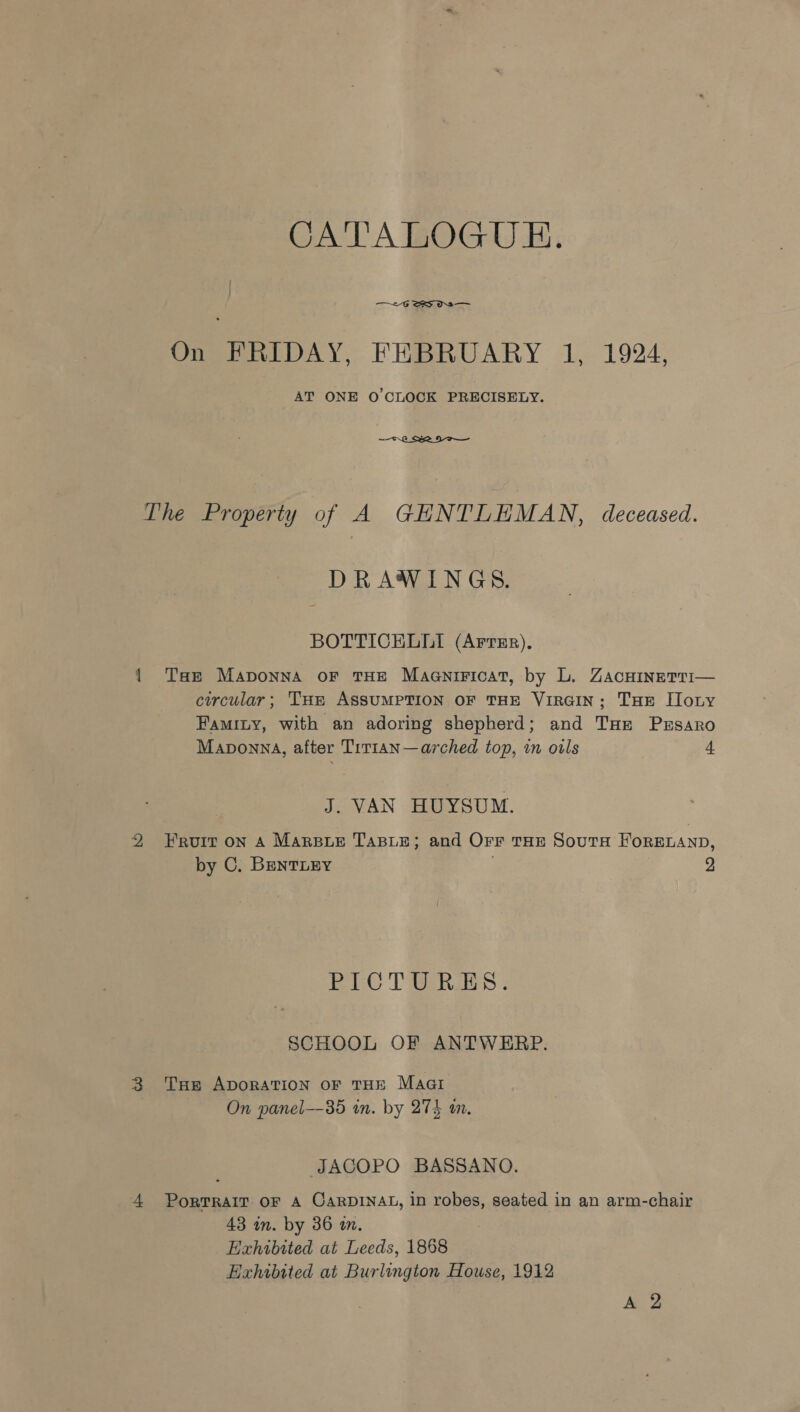 CATALOGUE. —~2-G SS OS On FRIDAY, FEBRUARY 1, 1924, AT ONE O'CLOCK PRECISELY.  The Property of A GHNTLEMAN, deceased. DRAWINGS. BOTTICELLI (ArrEr). { Taz Maponna or THE Magniricat, by L. Zacninerri— circular; THe ASSUMPTION OF THE VIRGIN; THE Ilony Famity, with an adoring shepherd; and Tur Prsaro Maponna, after Tit1an—arched top, in oils 4 J. VAN HUYSUM. 2 Fruit on A Marsxue TaBie; and Orr tae Souta ForRELAND, by C. BENTLEY , 2 EPL T Baie : SCHOOL OF ANTWERP. 3 THe ApoRATION oF THE Maari On panel—35 in. by 274 in. JACOPO BASSANO. 4 Porrrair oF A CarDINAL, in robes, seated in an arm-chair 43 in. by 36 im. Exhibited at Leeds, 1868 Exhibited at Burlington House, 1912