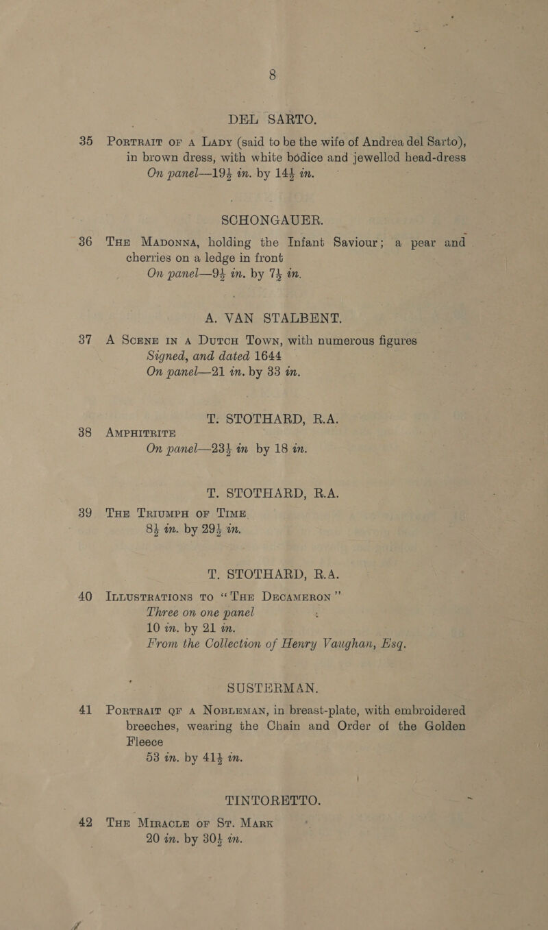 35 36 37 38 39 40 41 42 DEL SARTO. Portrait oF A Lapy (said to be the wife of Andrea del Sar to), in brown dress, with white bodice and Oe head-dress On panel-—194 in. by 144 in. SCHONGAUER. THe Maponna, holding the Infant Saviour; a pear and | cherries on a ledge in front On panel—9k an. by TE tn. A. VAN STALBENT. A ScEeNE in A DutcH Town, with numerous figures Signed, and dated 1644 On panel—21 in. by 33 an. T. STOTHARD, R.A. AMPHITRITE On panel—234 in by 18 in. T. STOTHARD, R.A. THe TrRiIuMPH OF TIME Oey ey 84 m. by 295 an. T, STOTHARD, B.A. ILLUSTRATIONS TO “THE DECAMERON ”’ Three on one panel 10 wm. by 21 in. From the Collection of Henry Vaughan, Esq. SUSTERMAN. Portrait QF A Nopuemay, in breast-plate, with embroidered breeches, wearing the Chain and Order of the Golden Fleece 53 in. by 414 an. TINTORETTO. Tur Mriracur oF Sr. Marx 20 in. by 304 a.
