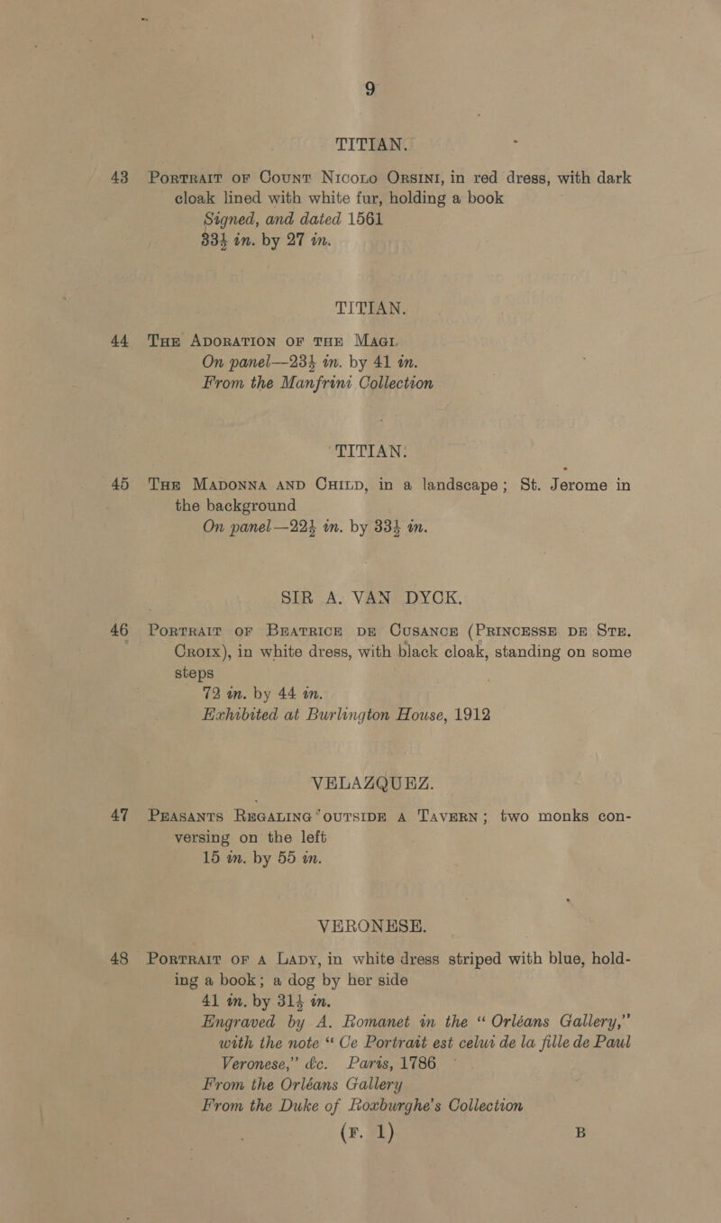 43 44 45 a5 47 48 TITIAN. PorTRAIT oF Count Nicoto ORSINI, in red dress, with dark cloak lined with white fur, holding a book Signed, and dated 1561 334 in. by 27 in. TITIAN, THe ApDORATION OF THE Maat. On panel—23% in. by 41 in. From the Manfrini Collection TITIAN: Tue Maponna AND CHILD, in a landscape; St. Jerome in the background On panel —224 in. by 334 m. SIR A. VAN DYCK, PorTRAIT OF BEATRICE DE CUSANCE (PRINCESSE DE STE. Crorx), in white dress, with black cloak, standing on some steps 72 in. by 44 in. Hixhibited at Burlington House, 1912 VELAZQUEZ. PEASANTS REGALING “OUTSIDE A TAVERN; two monks con- versing on the left 15 wm. by 55 an. VERONESH. Portrait oF A Lapy, in white dress striped with blue, hold- ing a book; a dog by her side 41 wn. by 314 in. Engraved by A. Romanet in the “ Orléans Gallery,” with the note “ Ce Portrast est celuc de la fille de Paul Veronese,’ dc. Parts, 1786 From the Orléans Gallery From the Duke of oxburghe’s Collection (F. 1) B