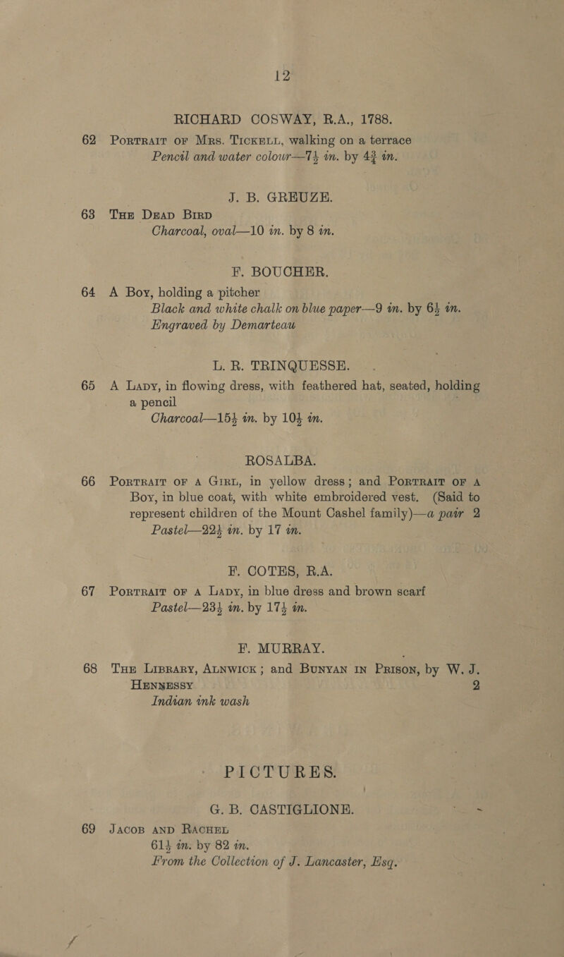 RICHARD COSWAY, RB.A., 1788. 62 Portrait or Mrs. Tickeuu, walking on a terrace Pencil and water colouwr—Tk wm. by 43 im. | J. B. GREUZE. 63 THe Deap Birp Charcoal, oval—10 in. by 8 am. F. BOUCHER. 64 A Boy, holding a pitcher Black and white chalk on blue paper—9 tn. by 64 a. Engraved by Demarieau L. R. TRINQUESSE. 65 A Lapy, in flowing dress, with feathered hat, seated, holding a pencil | , Charcoal—1534 i. by 104 an. ROSALBA. 66 PortRAIT oF A GirRL, in yellow dress; and PoRTRAIT oF A Boy, in blue coat, with white embroidered vest. (Said to represent children of the Mount Cashel family)—a pair 2 Pasitel—224 wn. by 17 an. FE. COTHS, B.A. 67 Portrait oF A Lapy, in blue dress and brown scarf Pastel—23% in. by 174 an. F. MURRAY. 68 Tue Liprary, ALNWICK; and Bunyan in Prison, by W. J. HENNESSY 2 Indian ink wash PICTURES. G. B. CASTIGLIONE. ae 69 Jacosp AND RACHEL 614 im. by 82 an. from the Collection of J. Lancaster, sq.