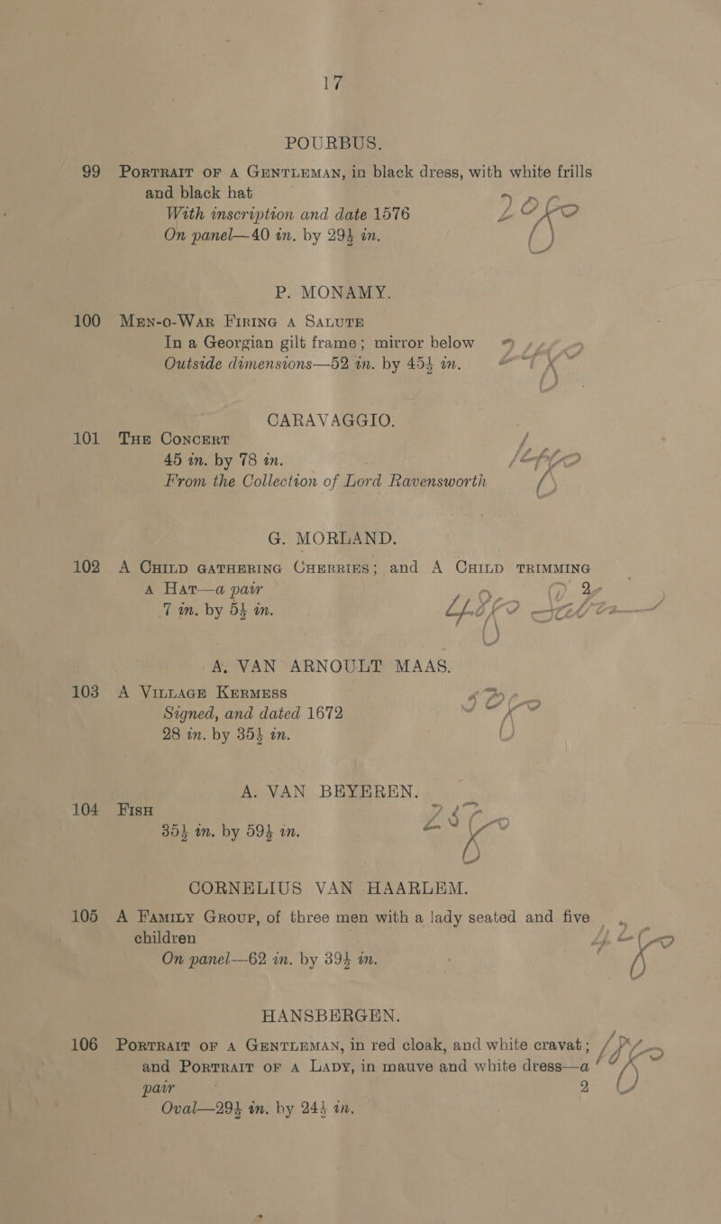 99 100 101 102 103 104 105 106 17 POURBUS. PORTRAIT OF A GENTLEMAN, in black dress, with white frills and black hat AY ye With inscription and date 1576 LZ Ae On panel—40 in. by 294 an. f;) P. MONAMY. Men-o-War Firine A SALUTE In a Georgian gilt frame; mirror below ™ Outside dumensions—52 wn. by 454 in. ot K te CARAVAGGIO. THE CoNncERT / 45 in. by 78 in. has fg From the Collection of ied Ravensworth / G. MORLAND. A CHILD GATHERING CHERRIES; and A CHILD TRIMMING ‘eB A. VAN ARNOULT MAAS. A Vi~naGE Krermess or ee Signed, and dated 1672 wo ¥ 28 in. by 354 an. () A. VAN BHEYEREN. pee BAT, 304k in. by 594 on. —_ kK &amp; CORNELIUS VAN HAARLEM. children On panel—62 in. by 394 im. HANSBERGEN. PorTRAIT OF A GENTLEMAN, in red cloak, and white cravat ; and Portrait oF A Lapy, in mauve and white desea ¢ paw ; 2 Oval—294 in. hy 245 an,