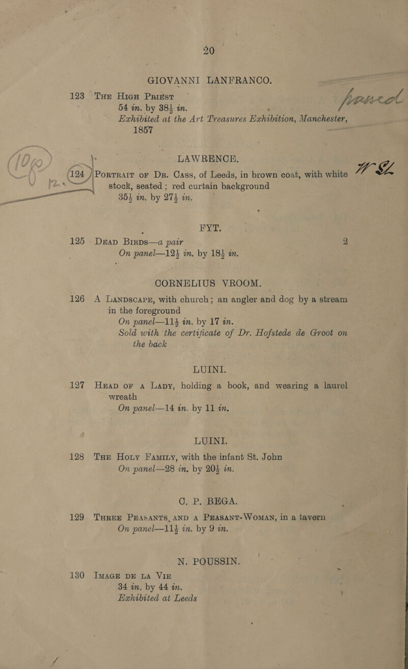 GIOVANNI LANFRANCO. 123 THe Hico Prikst fA. Vf 54 in. by 385 an. foo Sate Exhibited at the Art Treasures Huon Manchester, 1857 je . LAWRENCE. Aaa J PorTRAIT oF Dr. Cass, of Leeds, in brown coat, with white ” SZ pcs stock, seated ; red curtain background po ee 35} in. by 27k an. ; Hag 125 -Deap Birps—a pair 2 On panel—12i in. by 185 an. CORNELIUS VROOM. 126 A Lanpscarz, with church; an angler and Ros by a stream in the ee cael On panel—114 in. by 17 tn. Sold with ‘the certificate of Dr. Hofstede de Groot on the back LUINI. 127 Heap or a Lapy, holding a book, and wearing a laurel wreath On panel—14 in. by 11 mm, LUINI. 128 THe Horny Faminy, with the infant St. John On panel—28 in. by 204 in. 0. .P.gBMiGA. 129 THREE PEASANTS, AND A PEASANT-WoMAN, in a tavern On panel—114 in. by 9 on. N. POUSSIN. 130 IMAGE DE LA VIE 34 in. by 44 im. Exhibited at Leeds