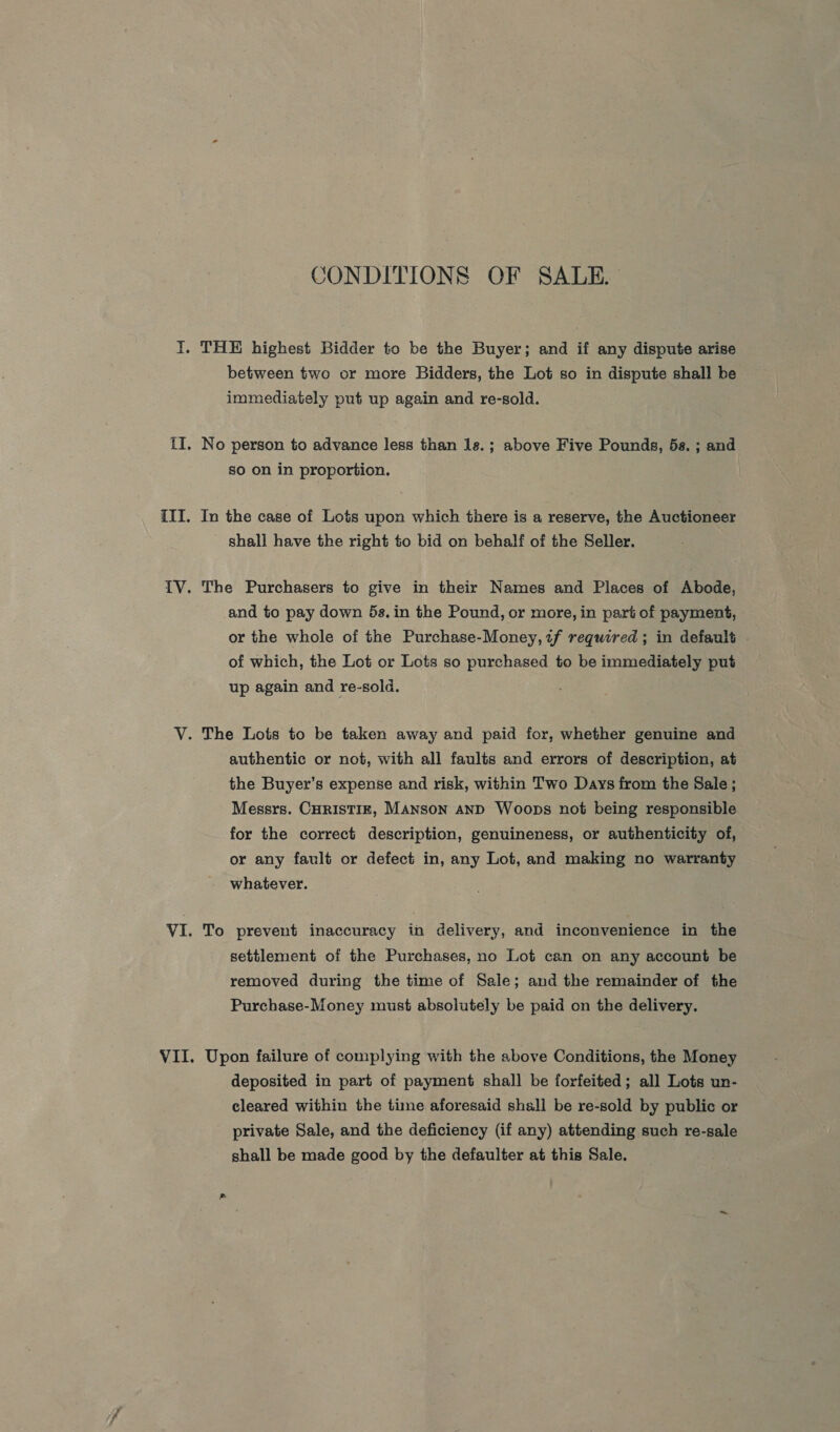 CONDITIONS OF SALE. I. THE highest Bidder to be the Buyer; and if any dispute arise between two or more Bidders, the Lot so in dispute shall be immediately put up again and re-sold. tI. No person to advance less than 1s.; above Five Pounds, 5s. ; and so on in proportion. III. In the case of Lots upon which there is a reserve, the Auctioneer shall have the right to bid on behalf of the Seller. {V. The Purchasers to give in their Names and Places of Abode, and to pay down 5s.in the Pound, or more, in part of payment, or the whole of the Purchase-Money,zf required ; in default of which, the Lot or Lots so purchased to be immediately put up again and re-sold. V. The Lots to be taken away and paid for, whether genuine and authentic or not, with all faults and errors of description, at the Buyer’s expense and risk, within Two Days from the Sale ; Messrs. CHRISTIE, Manson anD Woops not being responsible for the correct description, genuineness, or authenticity of, or any fault or defect in, any Lot, and making no warranty whatever. VI. To prevent inaccuracy in delivery, and inconvenience in the settlement of the Purchases, no Lot can on any account be removed during the time of Sale; and the remainder of the Purchase-Money must absolutely be paid on the delivery. VII. Upon failure of complying with the above Conditions, the Money deposited in part of payment shall be forfeited; all Lots un- cleared within the time aforesaid shall be re-sold by public or private Sale, and the deficiency (if any) attending such re-sale shall be made good by the defaulter at this Sale.