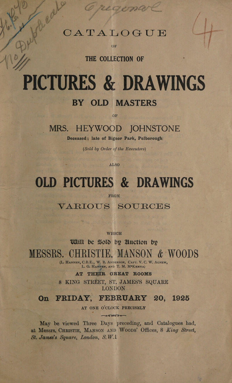 SGATAIIOG UF tT OF THE COLLECTION OF PICTURES &amp; DRAWINGS BY OLD MASTERS OF MRS. HEYWOOD JOHNSTONE Deceased; late of Bignor Park, Pulborough)  (Sold by Order of the Executors) ~ = Al: SO OLD PICTURES &amp; DRAWINGS FROM VARIOUS SOURCES WHICH Will be Sold by Auction by MESSRS. CHRISTIE, MANSON &amp; WOODS (L. EANNEN, C.B.E., W. B, ANperson, Capt. V. C. W. AGNEW, L. Ge Hannan, AND T, M. M*Kennaj AT THEIR GREAT ROOMS j 8 KING STREET, ST. JAMES’S SQUARE LONDON On FRIDAY, FEBRUARY 20, 1925 AT ONE O'CLOCK PRECISELY  May be viewed Three Days preceding, and Catalogues had, at Messrs. CHRISTIE, MANSON AND Woops’ Offices, 8 King Street, St. James's Square, London, S.W.1