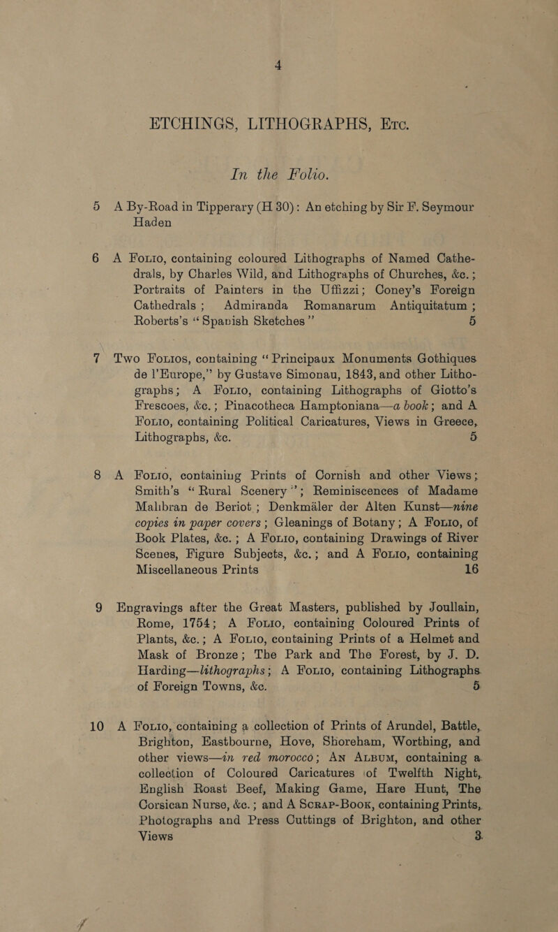 ETCHINGS, LITHOGRAPHS, Etc. In the Folio. A By-Road in Tipperary (H 80): An etching by Sir F. Seymour Haden A Fouto, containing coloured Lithographs of Named Cathe- drals, by Charles Wild, and Lithographs of Churches, &amp;c. ; Portraits of Painters in the Uffizzi; Coney’s Foreign Cathedrals; Admiranda Romanarum Antiquitatum ; Roberts’s ‘‘Spavish Sketches” : 5 Two Fouios, containing ‘‘ Principaux Monuments Gothiques de l'Europe,” by Gustave Simonau, 1843, and other Litho- graphs; A Fouxio, containing Lithographs of Giotto’s Frescoes, &amp;c.; Pinacotheca Hamptoniana—a book; and A Fouio, containing Political Caricatures, Views in Greece, Lithographs, &amp;c. 5 A Foto, containing Prints of Cornish and other Views; Smith’s “ Rural Scenery’; Reminiscences of Madame Malibran de Beriot ; Denkmaler der Alten Kunst—wnine copies in paper covers; Gleanings of Botany; A Fotto, of Book Plates, &amp;c.; A Fout1o, containing Drawings of River Scenes, Figure Subjects, &amp;c.; and A Fouio, containing Miscellaneous Prints 16 Engravings after the Great Masters, published by Joullain, Rome, 1754; A Fotio, containing Coloured Prints of Plants, &amp;c.; A Fouro, containing Prints of a Helmet and Mask of Bronze; The Park and The Forest, by J. D. Harding—ltthographs; A Foutio, containing Lithographs. of Foreign Towns, &amp;c. A Fotio, containing a collection of Prints of Arundel, Battle, Brighton, Eastbourne, Hove, Skoreham, Worthing, and other views—in red morocco; AN ALBUM, containing a. collection of Coloured Caricatures of Twelfth Night, English Roast Beef, Making Game, Hare Hunt, The Corsican Nurse, &amp;e. ; and A Scrap-Book, containing Prints, Photographs and Press Cuttings of Brighton, and other Views 3.