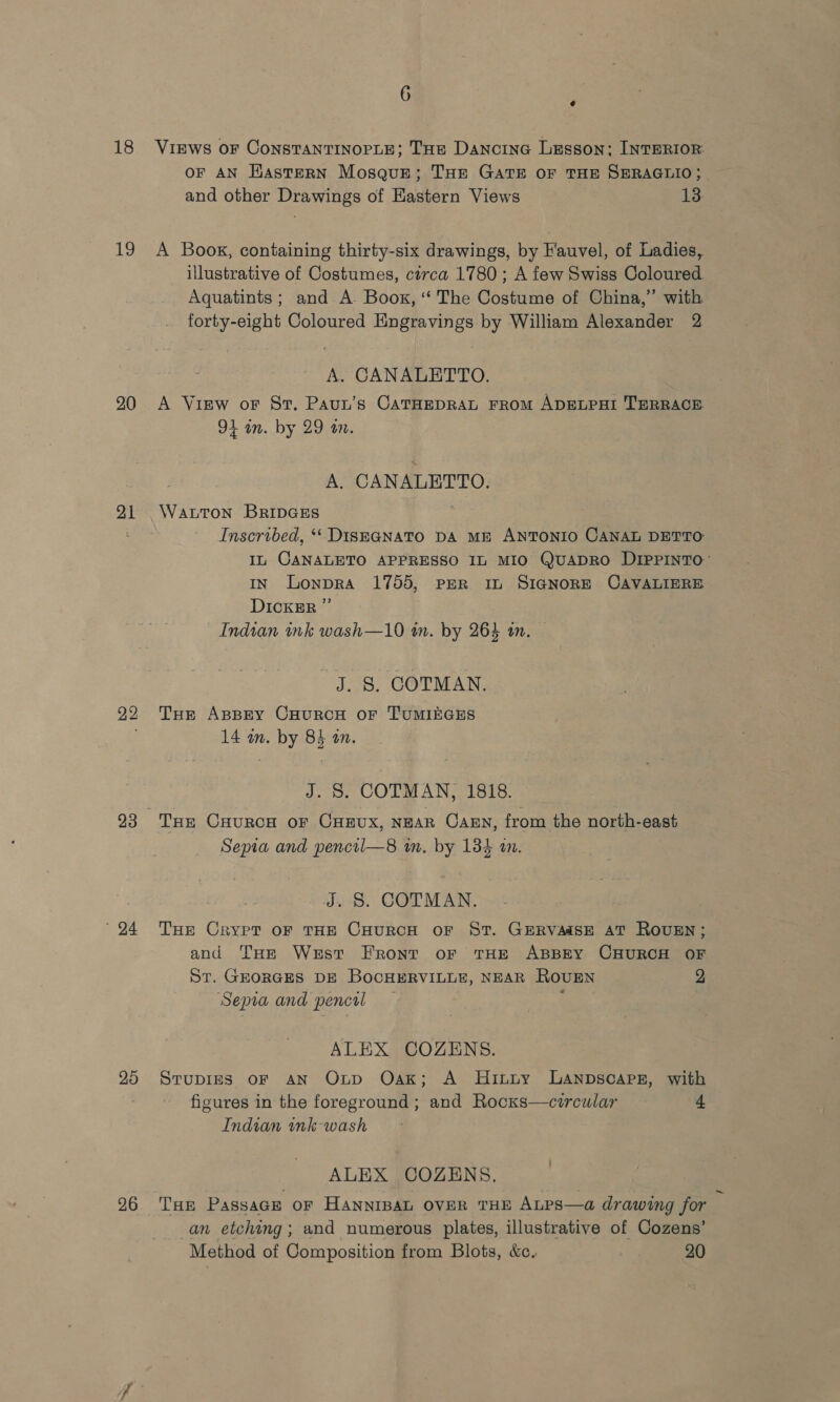 18 19 20 21 22 24 25 26 6 ¢ Views OF ConsTANTINOPLE; THe Dancine Lesson; INTERIOR OF AN HasteRN Mosque; THE GATE OF THE SERAGLIO; and other Drawings of Eastern Views 13. A Book, containing thirty-six drawings, by Fauvel, of Ladies, illustrative of Costumes, circa 1780; A few Swiss Coloured Aquatints; and A. Boos, “ The Costume of China,” with forty-eight Coloured Engravings by William Alexander 2 A. CANALETTO. A View oF St. Paun’s CATHEDRAL FROM ADELPHI TERRACE 94 in. by 29 an. A. CANALETTO. WALTON BRIDGES Inscribed, *‘ DISEGNATO DA ME ANTONIO CANAL DETTO IL CANALETO APPRESSO IL MIO QuADRO DIPPINTO’ IN LonpRA 1755, PER IL SIGNORE CAVALIERE DICKER ”’ Indian ink wash—10 tn. by 264 in. J. §. COTMAN. THe ABBEY CHURCH OF TUMIEGES 14 an. by 84 an. J. S. COTMAN, 1818. THE CHURCH OF CHEUX, NEAR CAEN, from the north-east Sepia and pencil—8 wm. by 134 an. J. S. COTMAN. THE Crypt oF THE CHURCH oF ST. GERVAMSE AT ROUEN; and Tue West Front or THE ABBEY CHURCH OF St. GEORGES DE BocHERVILLE, NEAR ROUEN 2 Sepia and pencil ‘ ALEX COZENS. StuDIES OF AN Oxnp Oak; A MHitty LANDSCAPE, with figures in the foreground ; and Rocxs—circular £ Indian ink wash ALEX COZENS. THE Passage or HANNIBAL OVER THE Atps—a drawing for 4 an etching; and numerous plates, illustrative of Cozens’ Method of Composition from Blots, &amp;c. 20