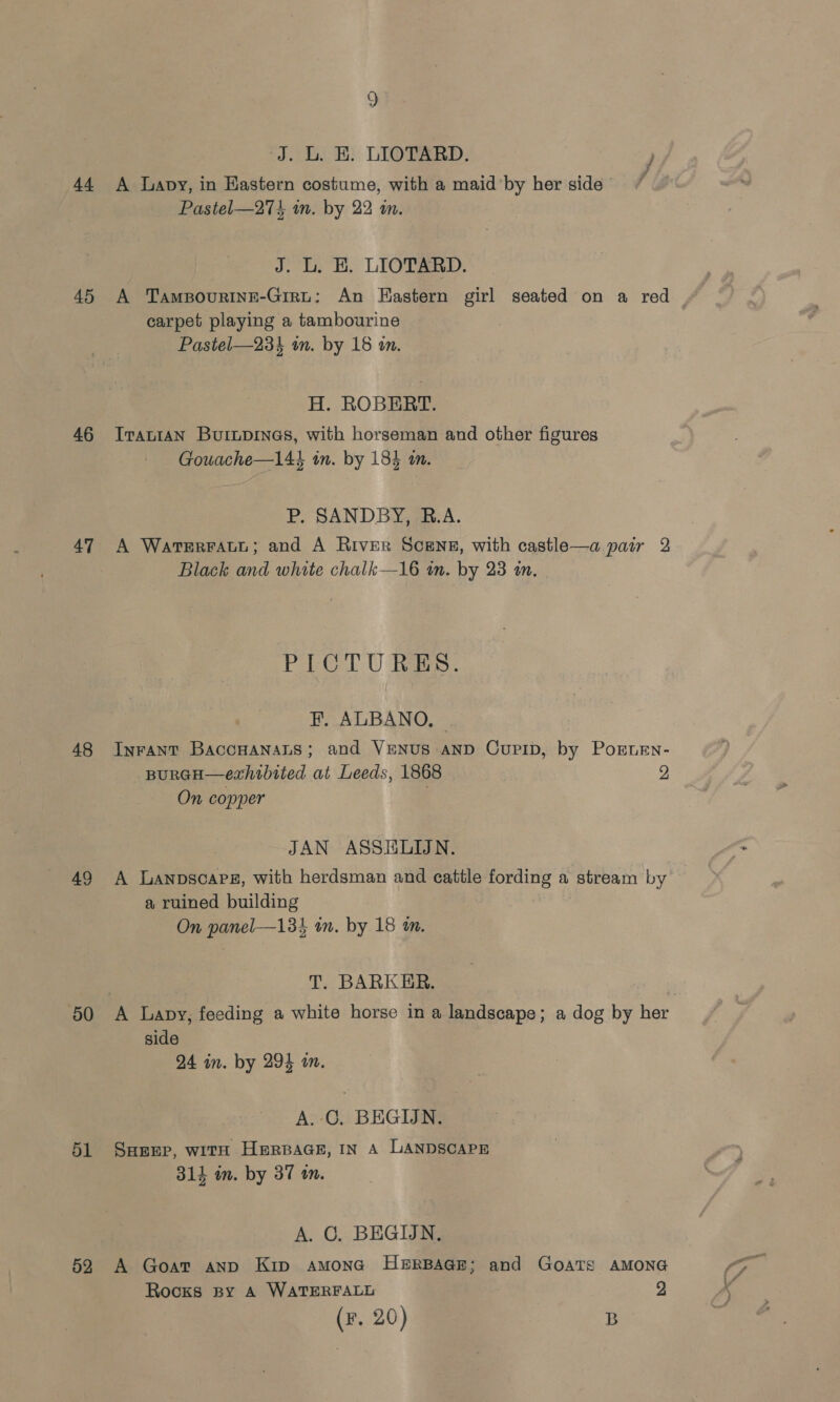 45 46 47 48 49 50 51 52 9 ‘J. L. E. LIOTARD. ) Pastel—27k in. by 22 i. J. L. EK. LIOTARD. A Tampovurine-Girt; An Eastern girl seated on a red carpet playing a tambourine Pastel—23} in. by 18 in. H. ROBERT. IraLIAN Burupines, with horseman and other figures Gouache—144 in. by 184 an. P. SANDBY, R.A. A WaterraAtt; and A River SCENE, with castle—a pair 2 Black and white chalk—16 wn, by 23 in. PG U Rees: F. ALBANO, — Inrant BaccHanaLs; and VENUS AND Cupip, by Pornen- BpuRGH—exhtbited at Leeds, 1868 2 On copper JAN ASSHLIJN. A Lanpscapg, with herdsman and cattle fording a stream by a ruined building On panel—134 in. by 18 an. T. BARKER. side 24 in. by 294 a. A. C, BEGIJIN. SHEEP, witH HeRBAGE, IN A LANDSCAPE 314 im. by 37 tn. A. C. BEGIN. A Goat anp Kip amona HERBAGE; and GoaTs AMONG Rocks spy A WATERFALL 9 (F. 20) B