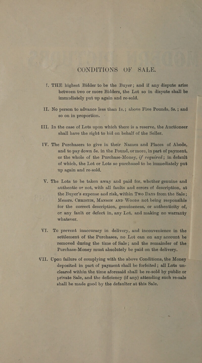 VII CONDITIONS OF SAEE. between two or more Bidders, the Lot so in dispute shall be immediately put up again and re-sold. No person to advance less than 1s.; above Five Pounds, 5s. ; and go on in proportion. In the case of Lots upon which there is a reserve, the Auctioneer shall have the right to bid on behalf of the Seller. The Purchasers to give in their Names and Places of Abode, and to pay down 5s. in the Pound, or more, in part of payment, or the whole of the Purchase-Money, if required; in default of which, the Lot or Lots so purchased to be immediately put up again and re-sold. The Lots to be taken away and paid for, whether genuine and authentic or not, with all faults and errors of description, at the Buyer’s expense and risk, within Two Days from the Sale; Messrs. CHRISTIE, MANSON AND Woops not being responsible for the correct description, genuineness, or authenticity of, or any fault or defect in, any Lot, and making no warranty whatever. To prevent inaccuracy in delivery, and inconvenience in the settlement of the Purchases, no Lot can on any account be removed during the time of Sale; and the remainder of the Purchase-Money must absolutely be paid on the delivery. Upon failure of complying with the above Conditions, the Money deposited in part of payment shall be forfeited; all Lots un- cleared within the time aforesaid shall be re-sold by public or private Sale, and the deficiency (if any) attending such re-sale shall be made good by the defaulter at this Sale.