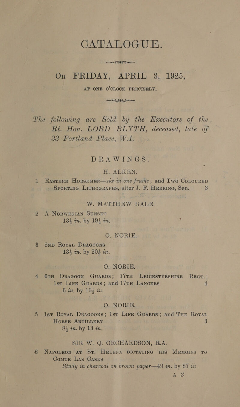 CATALOGUE.  On FRIDAY, APRIL 3, 1925, AT ONE O'CLOCK PRECISELY. The following are Sold by the Haxecutors of the Et. Hon. LORD BLYTH, deceased, late of 383 Portland Place, W.1. DRAWINGS. H. ALKEN. 1 Hastern HorsEMEN—szx in one frame; and Two CoLouRED . Sportina LitHoarapns, after J. F. Herrina, Sen. 3 W. MATTHEW HALE. 2 A NoRWEGIAN SUNSET 134 in. by 194 a. O. NORIE. 3 %nND RoyvaL DRacoons 134 im. by 203 an. O, NORIE. 4 6rH Dragoon GuarpDs; 17TH LEICESTERSHIRE REGT.; Ist Lire Guarps; and 17TH LANCERS 4 6 in. by 164 on. O. NORIE. 5 ist Royat Dragoons; ist Lire Guarps; and THE Roya Horse ARTILLERY 3 84 in. by 13 an. SIR W. Q. ORCHARDSON, B.A. § Napouefon at St. HeLENA DICTATING HIS MEMOIRS TO Comtr Las CaAsEs Study im charcoal on brown paper—49 m. by 87 17, A Zz