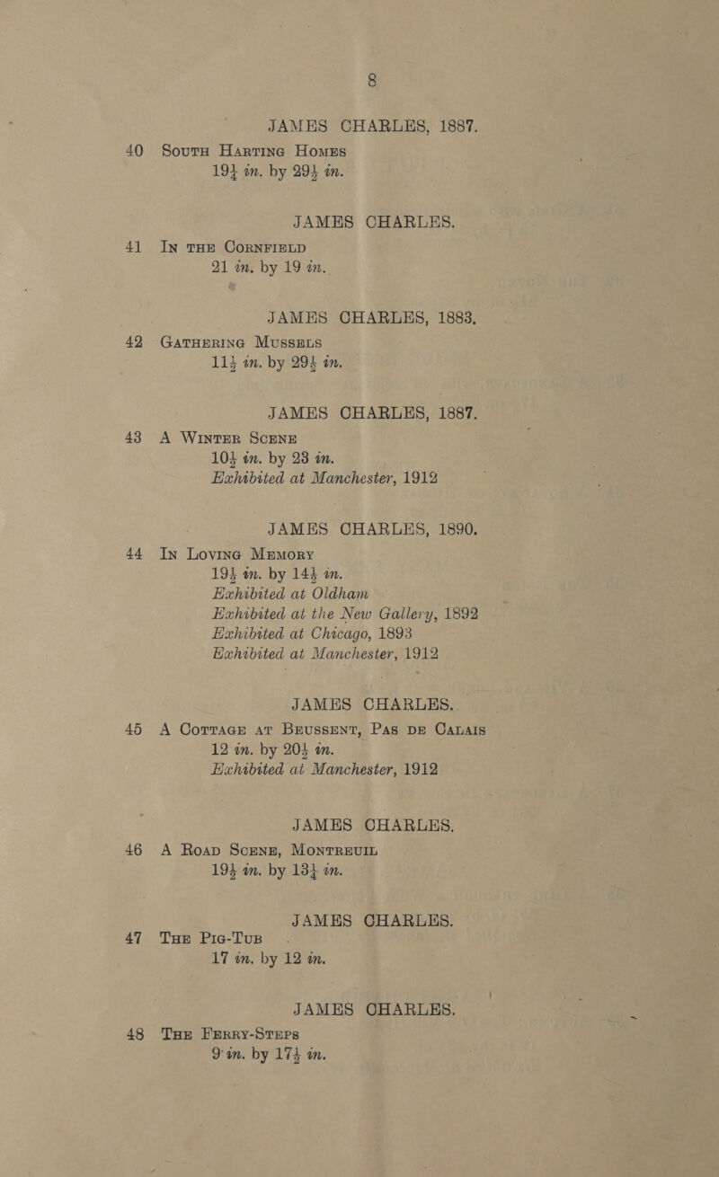 40 4] 43 44 45 46 47 48 JAMES CHARLES, 1887. SoutH Harting Homess 194 an. by 294 in. JAMES CHARLES. InN THE CORNFIELD 21 an. by 19 a.. JAMES CHARLES, 1883, GATHERING MusszELs 113 im. by 294 on. JAMES CHARLES, 1887. A WINTER SCENE 104 on. by 23 an. EHahibited at Manchester, 1912 JAMES CHARLES, 1890. In Lovinc Memory 194 in. by 144 an. Hahibited at Oldham Exhibited at the New Gallery, 1892 Hahibtted at Chicago, 1893 Hahwbited at Manchester, 1912 JAMES CHARLES. A Cottage at BrussentT, Pas DE Canalis 12 in. by 204 an. Hxhabited at Manchester, 1912 JAMES CHARLES. A Roap Screng, Monrrevin 194: am. by 13} on. JAMES CHARLES. Tue Pic-Tus 17 in. by 12 an. JAMES CHARLES. THE FERRY-STEPS