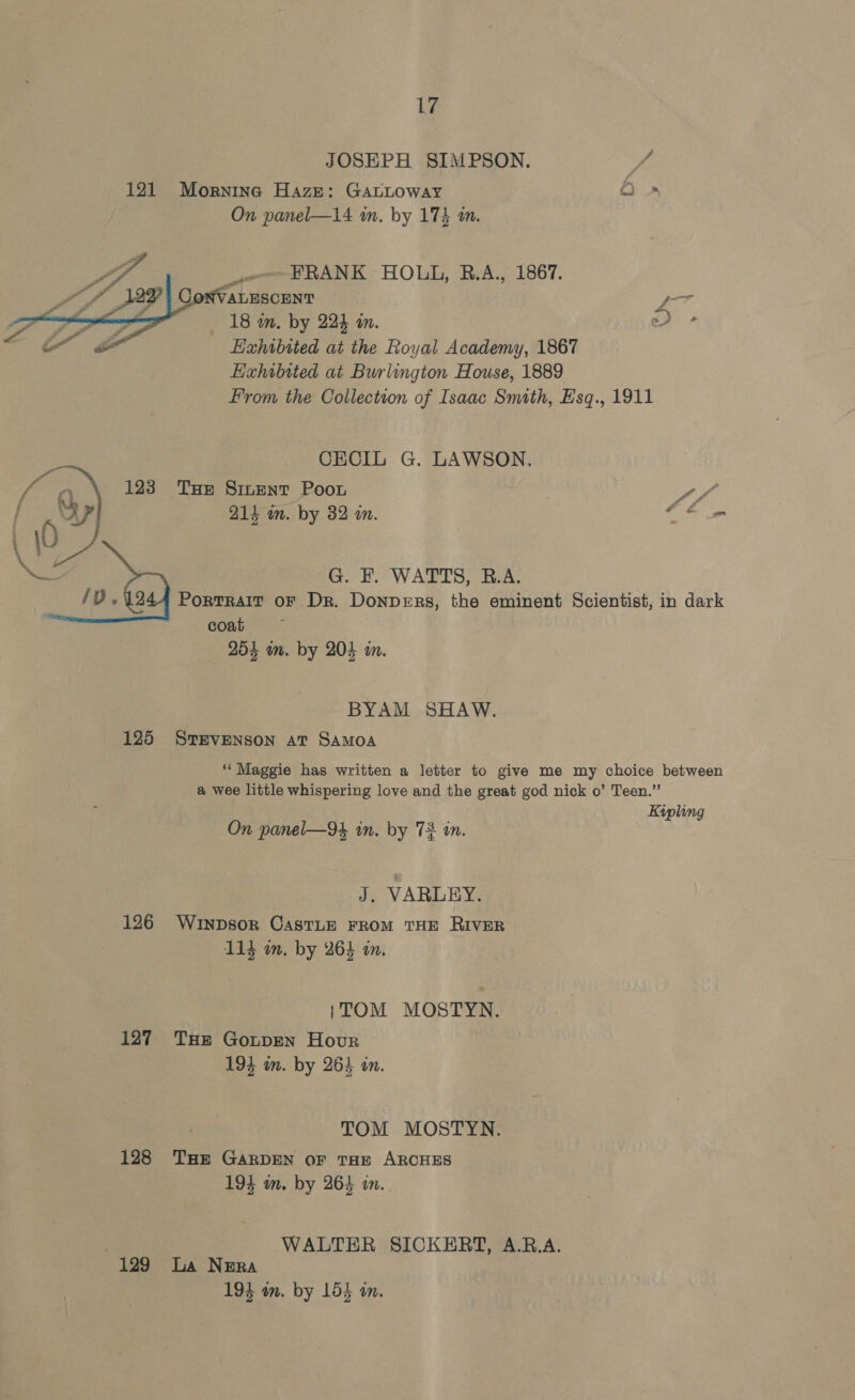 JOSEPH SIMPSON. y / 121 Mornine Haze: GAacLoway Oo » On panel—14 im. by 174 m.   VA FRANK HOLL, B.A., 1867. 4 -ALESCENT yo 18 in. by 224 in. a) » “Oo $ _ Exhibited at the Royal Academy, 1867 Hxhibited at Burlington House, 1889 Prom the Collection of Isaac Smith, Esq., 1911 - CECIL G. LAWSON. Peg q) 123 Tue Sinent Poor it foe EPs by. 89 in. 4 3 y G. F. WATTS, B.A. Portrait oF Dr. Donpers, the eminent Scientist, in dark coat 254 wm. by 204 i.  BYAM SHAW. 125 STEVENSON AT SAMOA ‘‘ Maggie has written a letter to give me my choice between @ wee little whispering love and the great god nick o’ Teen.” Kipling On panel—94 in. by 72 in. J. VARLEY. 126 Wrypsor Castue From THE RIVER 114 im, by 264 an. {TOM MOSTYN. 127 THe Gotpen Hour 194 in. by 264 in. TOM MOSTYN. 128 THe GARDEN oF THE ARCHES 194 om. by 264 in. WALTER SICKERT, A.B.A. 129 La Nera