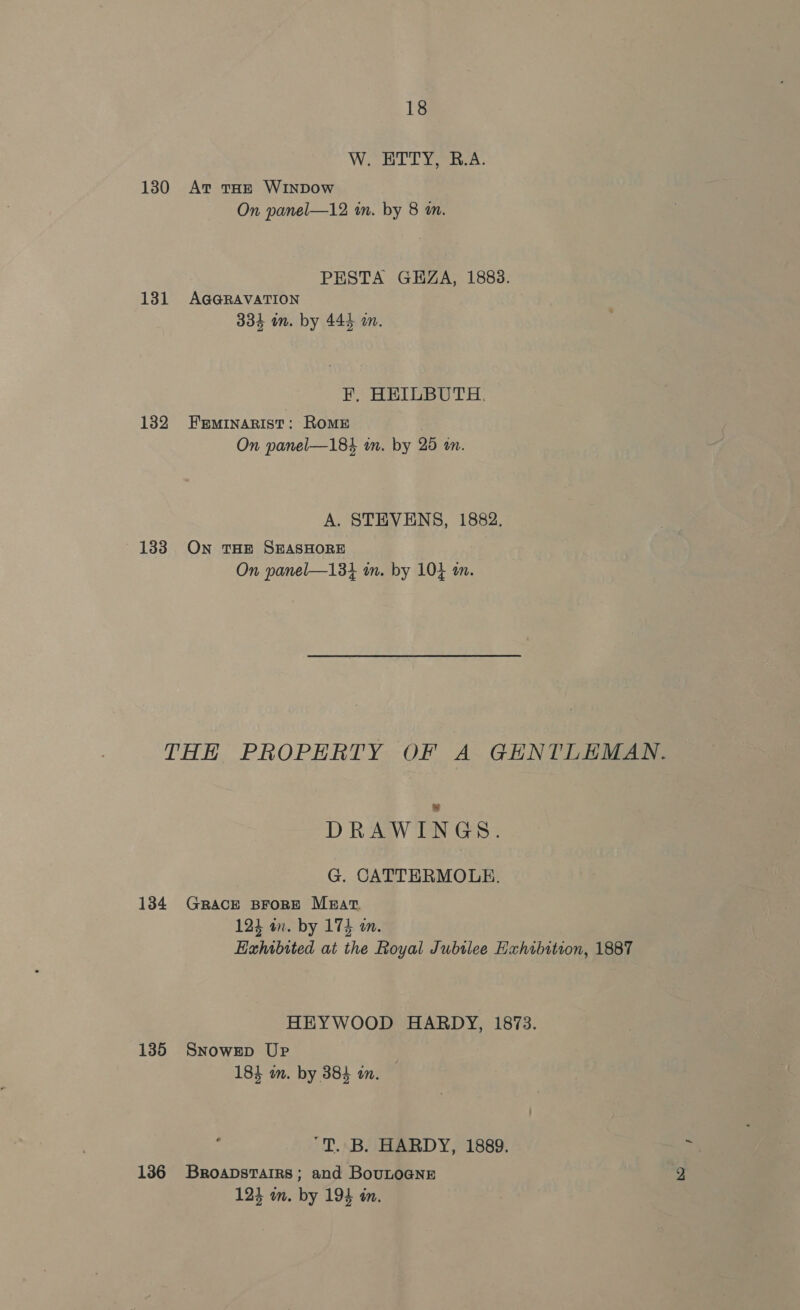 W. ETTY, B.A. 130 Av tar WINDOow On panel—12 in. by 8 m. PESTA GHZA, 1888. 131 AGGRAVATION 334 im. by 444 an. F, HEILBUTH. 1382 Feminarist: Rome On panel—184 in. by 25 an. A. STEVENS, 1882. 133 On THE SEASHORE On panel—134 in. by 10} on. THH PROPERTY OF A GENTLEMAN. DRAWINGS. G. CATTERMOLE. 134 GRACE BFORE Mzat. 123 an. by 174 an. Exhibited at the Royal Jubtlee Exhibition, 1887 HEYWOOD HARDY, 1873. 135 Snowrep Up 184 im. by 384 an. 'T. B. HARDY, 1889. 136 Broapstarrs; and BouLOGNE 124 om. by 194 in.