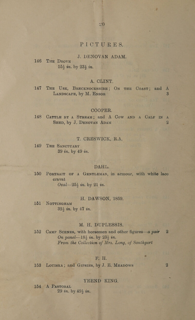 PUT Gol Bak ES. : J. DENOVAN ADAM. 146 THe Drove 151 in. by 234 in. A. CLINT. 147 THe Usk, BrecknocksHIrE; On THE Coast; and A LanpscarPez, by M. Ensor : 3 COOPER. 148 CarrTue py A StrReAM; and A Cow AND A CALF IN A SHED, by J. Denovan ADAM 2 T. CRESWICK, R.A. 149 THr SAnoTUARY 39 in. by 49 i. DAHL: 150 Portrait oF A GENTLEMAN, in armour, with white lace cravat ; Oval—25}4 wm. by 21 an. H. DAWSON, 1859. 151 NortTineHam 324 om. by 47 on. M. H. DUPLESSIS. 152 Camp Scenss, with horsemen and other figures—a pair 2 On panel—183 in. by 234 an. From the Collection of Mrs. Long, of Southport HY -H. 153 Loviska; and Gipstss, by J. KE. Mzapows 2 YEEND KING. 154 A PastToraL 29 om. by 494 an.