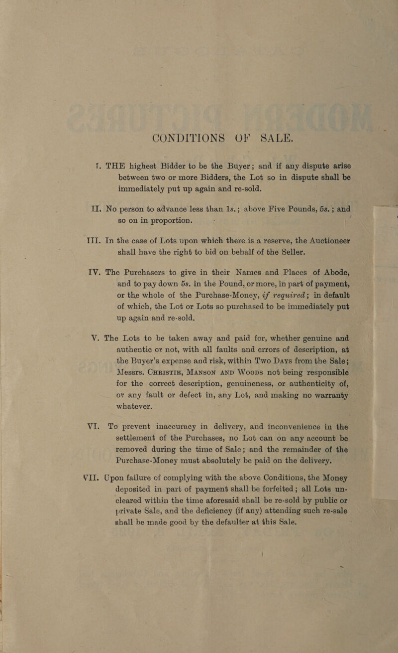 ~ CONDITIONS OF SALE. between two or more Bidders, the Lot so in dispute shall be immediately put up again and re-sold. so on in proportion. In the case of Lots upon which there is a reserve, the Auctioneer shall have the right to bid on behalf of the Seller. The Purchasers to give in their Names and Places of Abode, and to pay down 5s. in the Pound, or more, in part of payment, or the whole of the Purchase-Money, «f required; in default of which, the Lot or Lots so purchased to be immediately put up again and re-sold. The Lots to be taken away and paid for, whether genuine and authentic or not, with all faults and errors of description, at the Buyer’s expense and risk, within Two Days from the Sale; Messrs. CHRISTIE, MANson AND Woops not being responsible for the correct description, genuineness, or authenticity of, or any fault or defect in, any Lot, and making no warranty whatever. To prevent inaccuracy in delivery, and inconvenience in the settlement of the Purchases, no Lot can on any account be removed during the time of Sale; and the remainder of the Purchase-Money must absolutely be paid on the delivery. Upon failure of complying with the above Conditions, the Money deposited in part of payment shall be forfeited; all Lots un- cleared within the time aforesaid shall be re-sold by public or private Sale, and the deficiency (if any) attending such re-sale shall be made good by the defaulter at this Sale.