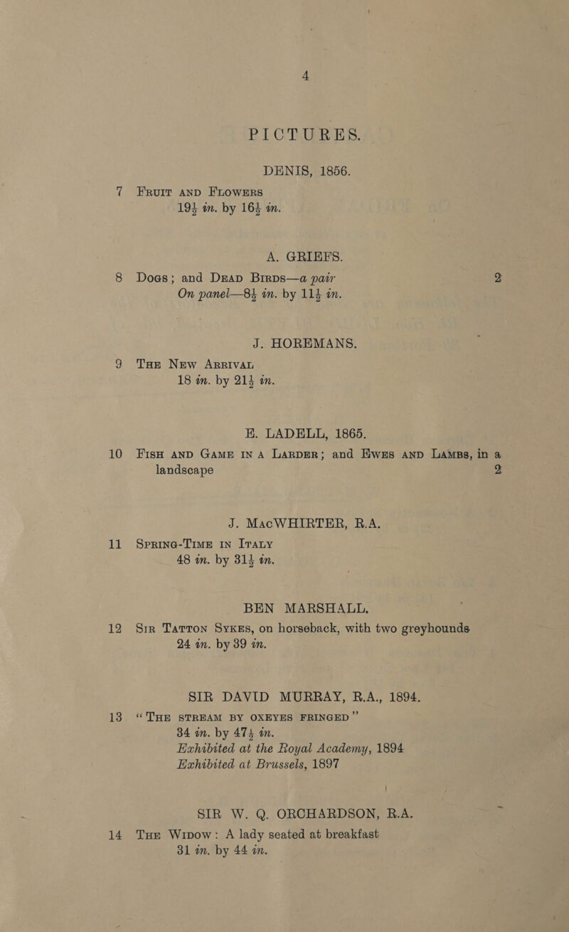 10 11 12 13 14 PICTURES. DENIS, 1856. FRuIT AND FLOWERS 193 um. by 164 m. A. GRIEES. Does; and Deap Brrps—a pair 2 On panel—84 in. by 113 in. J. HOREMANS. THe New ARRIVAL 18 im. by 214 im. HK. LADELL, 1865. FisH AND GAME IN A LARDER; and Ewes Aanp LaAmBs, in a landscape 2 J. MacWHIRTER, R.A. SPRING-TIME IN ITALy 48 in. by 314 am. BEN MARSHALL. Sir Tatton Sykes, on horseback, with two greyhounds 24 in. by 39 am. SIR DAVID MURRAY, B.A., 1894. ‘THE STREAM BY OXEYES FRINGED ” 34 in. by 474 an. Exhibited at the Royal Academy, 1894 Hahibited at Brussels, 1897 SIR W. Q. ORCHARDSON, R.A. Tue Wipow: A lady seated at breakfast