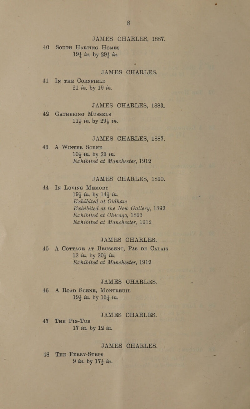 40 41 42 43 44 46 47 48 JAMES CHARLES, 1887. Soutu Harting Homzs 194 in. by 294 an. JAMES CHARLES. IN THE CORNFIELD 21 wm. by 19 a. JAMES CHARLES, 1883. GATHERING MussELs 114 an. by 294 an. JAMES CHARLES, 1887. A WINTER SCENE 104 in. by 23 im. Exhtbited at Manchester, 1912 JAMES CHARLES, 1890. In Loving Memory 194 in. by 144 on. Hahibited at Oldham Hahibited at the New Gallery, 1892 Hahibited at Chicago, 1893 Hahibited at Manchester, 1912 JAMES CHARLES. A Corrage at Brussent, Pas pe Canalis 12 in. by 205 a. Exhibited at Manchester, 1912 JAMES CHARLES, A Roap Sceng, Montrevit 194 in. by 13} am. JAMES CHARLES. THe Pia-Tus 17 wn. by 12 in. JAMES CHARLES. THe FERRY-STEPS