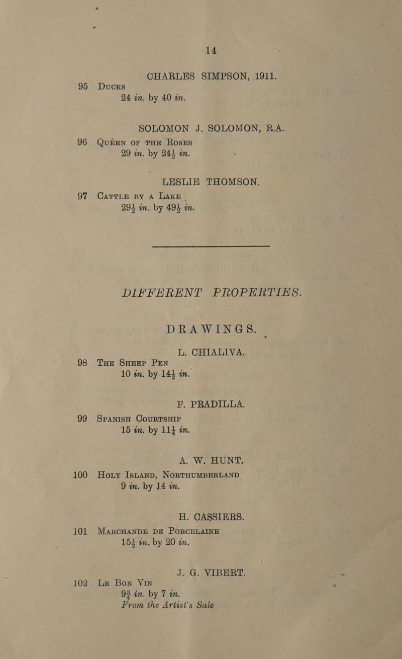 CHARLES SIMPSON, 1911. 95 Ducks 24 in. by 40 on. SOLOMON J. SOLOMON, B.A. 96. QUEEN OF THE RoSsES 29 in. by 244 an. LESLIE THOMSON. 97 Carrie sy A LAKE 294 in. by 494 in. DIFFERENT PROPERTIES. DRAWINGS. - L. CHIALIVA. 98 THE SHEEP PEN } 10 in. by 145 an. F, PRADILLA. 99 SpanisH CouURTSHIP 15 in. by 114 am. A. W. HUNT. 100 Hony Istanp, NorTHUMBERLAND 9 in. by 14 wm. H. CASSIERS. 101 MarcHANDE DE PORCELAINE 154 an. by 20 an. J. G. VIBERT. 102 Le Bon VIN 93 in. by 7 in. From the Artist's Sale