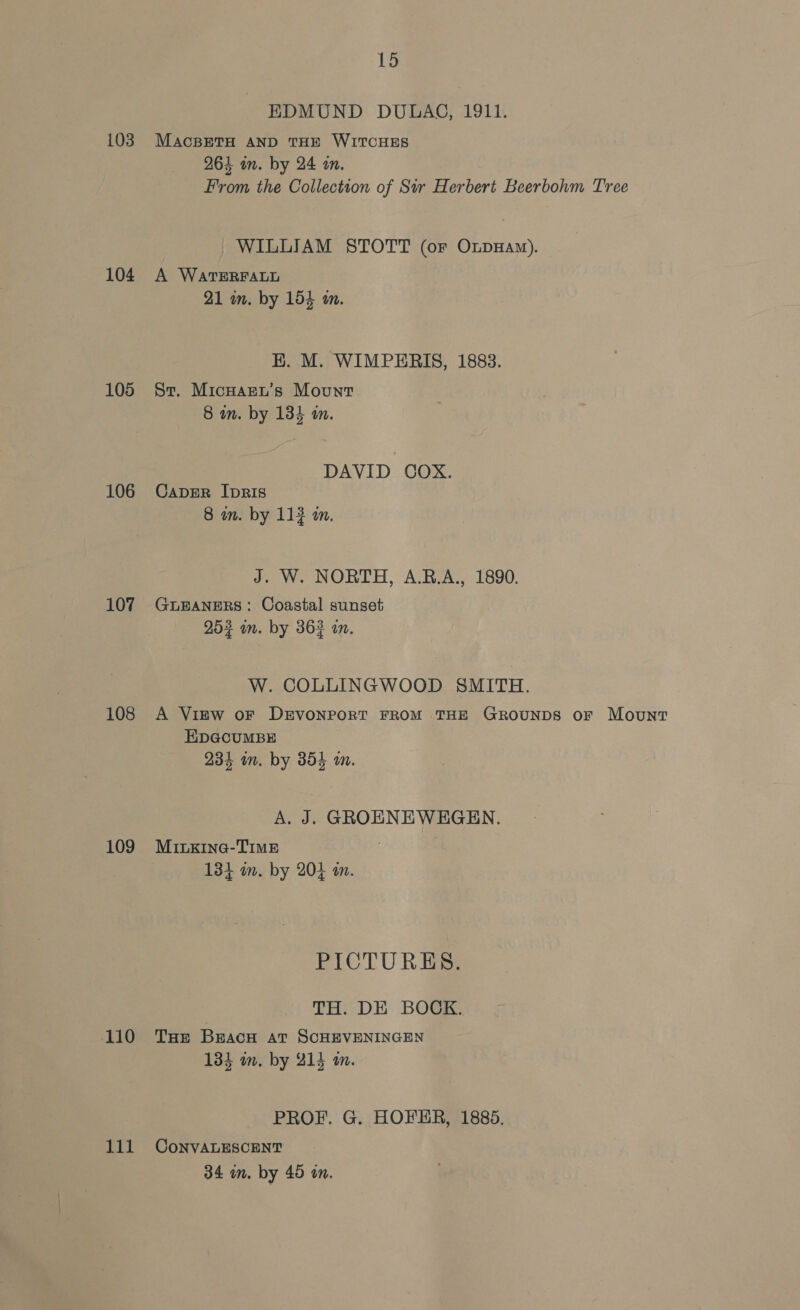 103 104 105 106 107 108 109 ‘110 111 15 EDMUND DULAG, 1911. MacsETH AND THE WITCHES 264 in. by 24 an. From the Collection of Sir Herbert Beerbohm Tree WILLIAM STOTT (oF OxpHaw). A WATERFALL 21 in. by 154 wm. E. M. WIMPERIS, 1883. St. Micuaer’s Mount. 8 in. by 134 in. DAVID COX. CADER IpRIS 8 in. by 112 am. J. W. NORTH, A.RB.A., 1890. GLEANERS: Coastal sunset 253 im. by 362 a. W. COLLINGWOOD SMITH. A Virw oF DEVONPORT FROM THE GROUNDS oF Mount EDGCUMBE io, 1 234 in. by 3854 wm. A. J. GROENEWEGEN. MiILKIna@-TIME 134 m. by 204 an. PICTURES. TH. DE BOCK. THE BEACH AT SCHEVENINGEN 134 im, by 214 an. PROF. G. HOFER, 1885. CoNVALESCENT