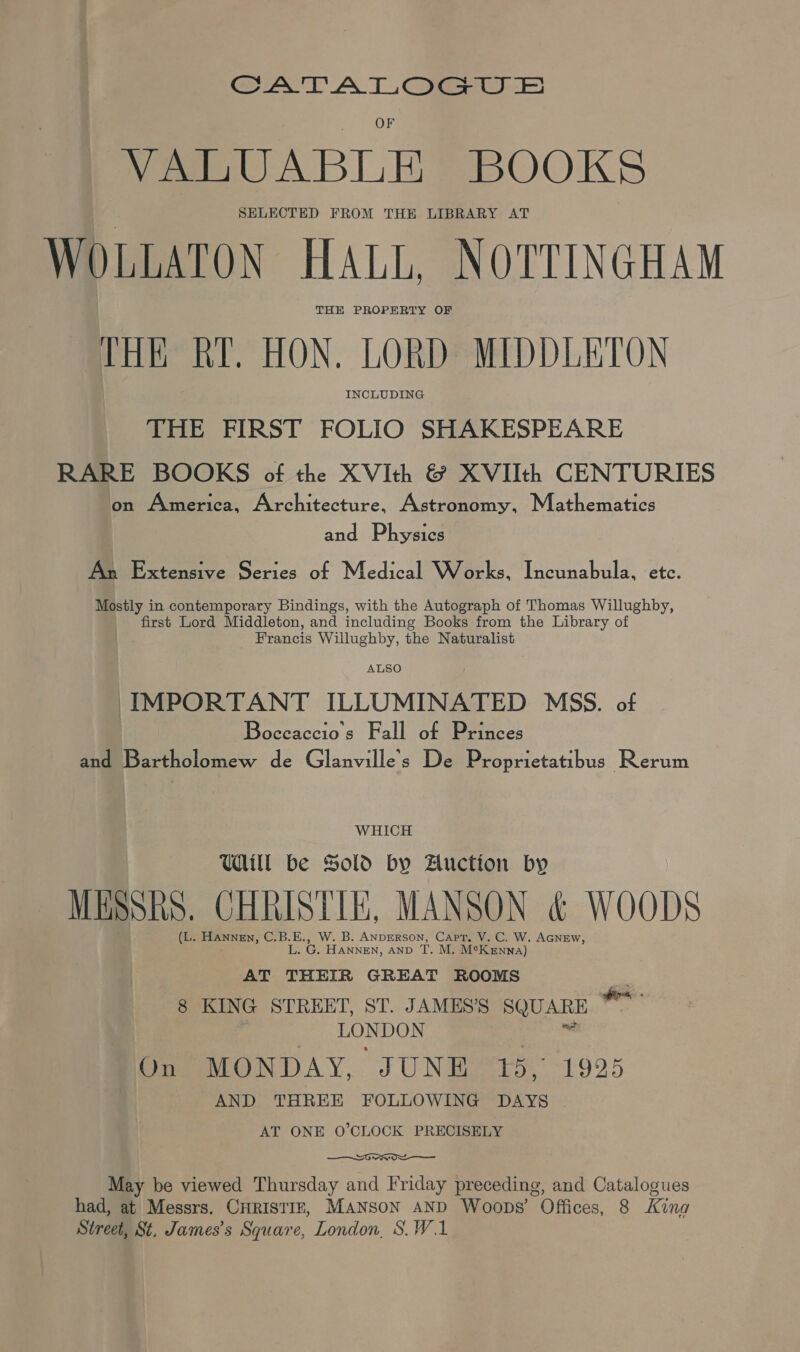 aT AT ome) VALUABLE BOOKS SELECTED FROM THE LIBRARY AT WOLLATON HALL, NOTTINGHAM THE PROPERTY OF THE RY. HON. LORD MIDDLETON INCLUDING THE FIRST FOLIO SHAKESPEARE RARE BOOKS of the XVIth &amp; XVIIth CENTURIES on America, Architecture, Astronomy, Mathematics and Physics An Extensive Series of Medical W orks, Incunabula, etc. Mostly in contemporary Bindings, with the Autograph of Thomas Willughby, first Lord Middleton, and including Books from the Library of Francis Willughby, the Naturalist ALSO IMPORTANT ILLUMINATED MSS. of Boceaccio’s Fall of Princes and Bartholomew de Glanville’'s De Proprietatibus Rerum WHICH Udit be Sold by Auctton by MESSRS. CHRISTIE, MANSON &amp; WOODS (L. Hannen, C.B.E., W. B. ANDERSON, Capt, V. C. W. AGNEw, ake HANNEN, AND T. M. MeKenn A) AT THEIR GREAT ROOMS oa 8 KING STREET, ST. JAMESS SQUARE LONDON | . Domes boN DAY, J UNBe po. 1925 AND THREE FOLLOWING DAYS AT ONE O’CLOCK PRECISELY Sorrow May be viewed Thursday and Friday preceding, and Catalogues had, at Messrs. CHRISTIE, MANSON AND Woops’ Offices, 8 Kina Street, St. James’s Square, London, S.W.1