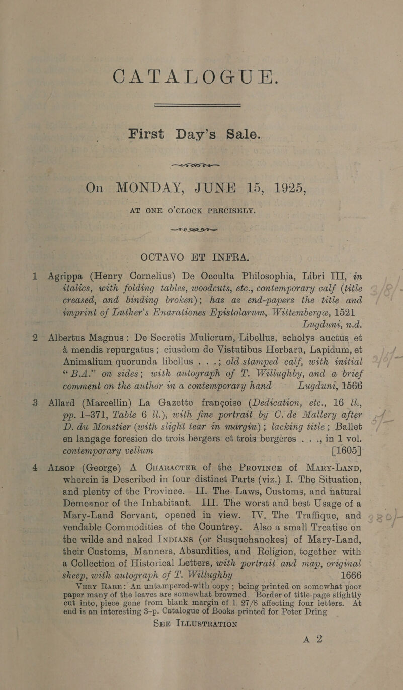 CATALOGUE. First Day’s Sale.  On MONDAY, JUNE 15, 1925, AT ONE O'CLOCK PRECISELY. — —.8 S22 HT— OCTAVO ET INFRA. Agrippa (Henry Cornelius) De Occulta Philosophia, Libri III, in wtalics, with folding tables, woodcuts, etc., contemporary calf (title creased, and binding broken); has as end-papers the title and imprint of Luther’s Hnarationes Hpistolarum, Wittemberga, 1521 | Lugdunt, n.d. Albertus Magnus: De Secretis Mulierum, Libellus, scholys auctus et &amp; mendis repurgatus ; eiusdem de Vistutibus Herbart, Lapidum, et Animalium quorunda libellus . . .; old stamped calf, with initial “B.A.” on sides; with autograph of T. Willughby, and a brief comment on the author in a contemporary hand Lugdunt, 1566 Allard (Marcellin) La Gazette frangoise (Dedication, etc., 16 J. pp. 1-871, Table 6 Il.), wath fine portrait by C.de Mallery after D. du Monstier (with slight tear im margin) ; lacking totle; Ballet en langage foresien de trois bergers et trois bergeres . . ., in 1 vol. contemporary vellum [1605] Ausop (George) A CuHaracTER of the Province of Mary-Lanp, wherein is Described in four distinet Parts (viz.) I. The Situation, and plenty of the Province. I. The Laws, Customs, and natural Demeanor of the Inhabitant. III. The worst and best Usage of a Mary-Land Servant, opened in view. IV. The Traffique, and yendable Commodities of the Countrey. Also a small Treatise on the wilde and naked InpiAns (or Susquehanokes) of Mary-Land, their Customs, Manners, Absurdities, and Religion, together with a Collection of Historical Letters, wath portrait and map, original sheep, with autograph of T’. Wallughby 1666 Very Rare: An untampered-with copy ; being printed on somewhat poor paper many of the leaves are somewhat browned, Border of title-page slightly cut into, piece gone from blank margin of 1. 27/8 affecting four letters. At end is an interesting 3-p. Catalogue of Books printed for Peter Dring Sze ILLUSTRATION AT,