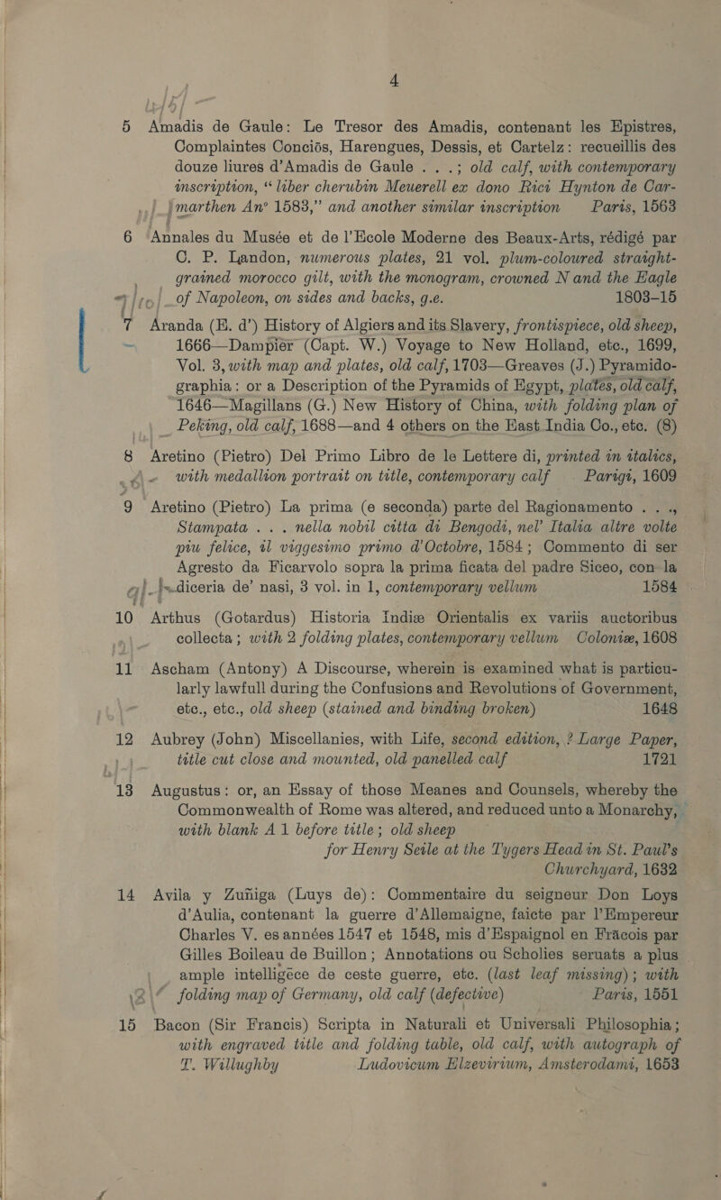  5 6 8 Amadis de Gaule: Le Tresor des Amadis, contenant les Hpistres, Complaintes Concids, Harengues, Dessis, et Cartelz: recueillis des douze liures d’Amadis de Gaule . . .; old calf, with contemporary inscription, “liber cherubin Meuerell ex dono Rict Hynton de Car- Annales du Musée et de l’Hcole Moderne des Beaux-Arts, rédigé par C. P. Landon, numerous plates, 21 vol. plum-coloured straight- grained morocco gilt, with the monogram, crowned N and the Eagle _of Napoleon, on sides and backs, g.e. 1803-15 Aranda (H. d’) History of Algiers and its Slavery, frontispiece, old sheep, 1666—Dampier (Capt. W.) Voyage to New Holland, etc., 1699, Vol. 3, with map and plates, old calf, 1703—Greaves (J. ) Pyramido- crane or a Description of the Pyramids of Egypt, plates, old calf, 1646—Magillans (G.) New History of China, with folding plan of __ Peking, old calf, 1688—and 4 others on the Hast India Co., etc. (8) Aretino (Pietro) Del Primo Libro de le Lettere di, printed in italics, 6 12 14 15 Aretino (Pietro) La prima (e seconda) parte del Ragionamento . . ., Stampata ... nella nobil citta dt Bengodi, nel’ Italia altre volte piu felice, 11 viggestmo primo d’Octobre, 1584; Commento di ser Agresto da Ficarvolo sopra la prima ficata del padre Siceo, con la Arthus (Gotardus) Historia Indiz Orientalis ex variis auctoribus collecta; with 2 folding plates, contemporary vellum Colonix, 1608 Ascham (Antony) A Discourse, wherein is examined what is particu- larly lawfull during the Confusions and Revolutions of Government, etc., etc., old sheep (stained and binding broken) 1648 Aubrey (John) Miscellanies, with Life, second edition, ? Large Paper, title cut close and mounted, old panelled calf 1721 Augustus: or, an Essay of those Meanes and Counsels, whereby the Commonwealth of Rome was altered, and reduced unto a Monarchy, — with blank A 1 before title; old sheep for Henry Sele at the Tygers Head in St. Paul’s Churchyard, 1682 Avila y Zuniga (Luys de): Commentaire du seigneur Don Loys d’Aulia, contenant la guerre d’Allemaigne, faicte par l’Empereur Charles V. es années 1547 et 1548, mis d’Hspaignol en Fracois par Gilles Boileau de Buillon; Annotations ou Scholies seruats a plus — ample intelligéce de ceste guerre, ete. (last leaf missing); with ~ folding map of Germany, old calf (defective) Paris, 1551 Bacon (Sir Francis) Scripta in Naturali et Universali Philosophia ; with engraved title and folding table, old calf, with autograph of T. Wallughby Ludovicum Hlzevirvum, Amsterodanu, 1653