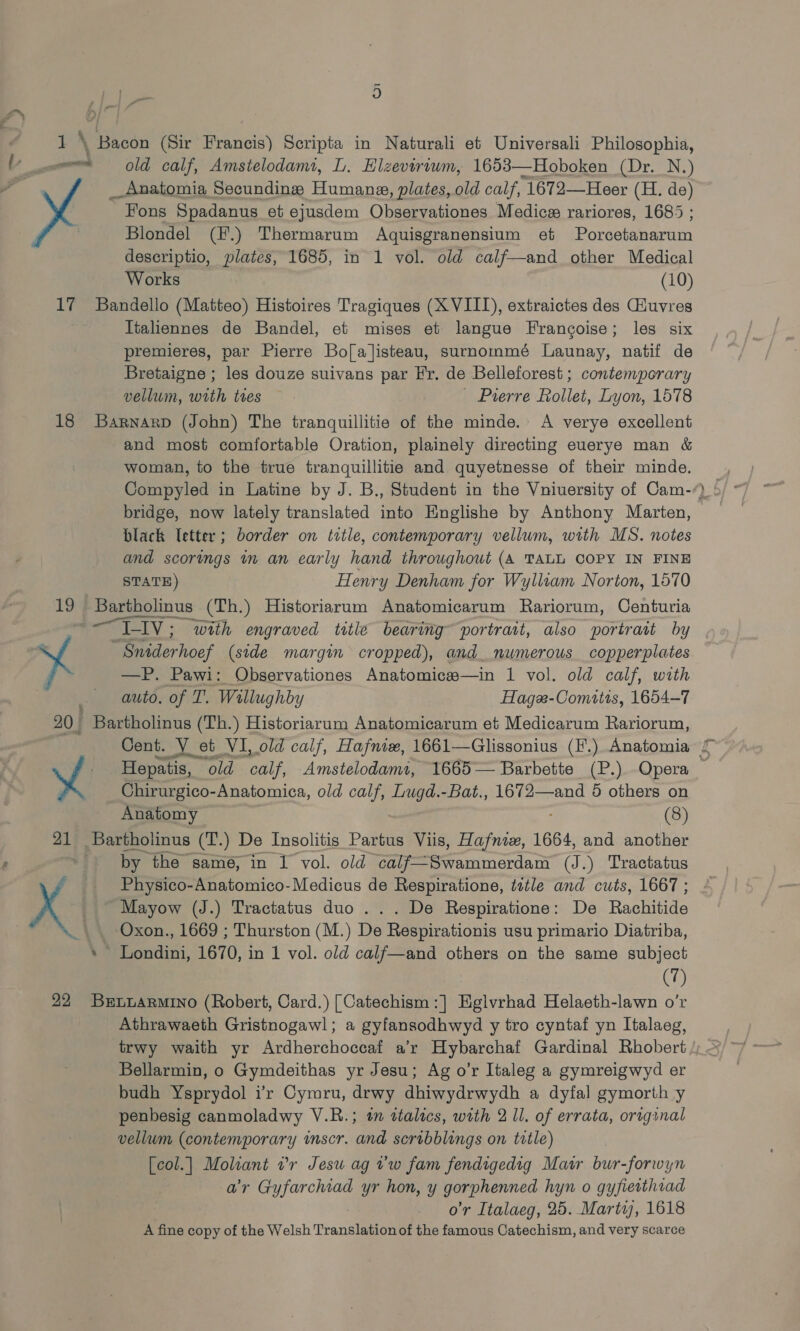  18 19 ‘ 9) old calf, Amstelodam, DL. Elzevirtwm, 1653—Hoboken (Dr. N.) __ Anatomia Secundinge Humana, plates, old calf, “1672—Heer (H. de) ” Fons Spadanus et ejusdem Observationes Medics rariores, 1685 ; Blondel (F.) Thermarum Aquisgranensium et Porseseratn descriptio, plates, 1685, in 1 vol. old calf—and other Medical Works (10) Italiennes de Bandel, et mises et langue Francoise; les six premieres, par Pierre Bo[al]isteau, surnommé Launay, natif de Bretaigne ; les douze suivans par Fr. de Belleforest; contemporary vellum, with tres - Prerre Rollet, Lyon, 1578 and most comfortable Oration, plainely directing euerye man &amp; woman, to the true tranquillitie and quyetnesse of their minde. bridge, now lately translated into Englishe by Anthony Marten, black letter; border on title, contemporary vellum, with MS. notes and scorings in an early hand throughout (A TALL COPY IN FINE STATE) Henry Denham for Wylliam Norton, 1570 Seder hoe (side margin cropped), and numerous copperplates —P. Pawi: Observationes Anatomice—in 1 vol. old calf, with auto. of T. Willughby Hage-Comitis, 1654-7 AuBIOny (8) i same, in 1 vol. old can erammerdam (J. ) Tractatus Physico-Anatomico- Medicus de Respiratione, tetle and cuts, 1667 ; Mayow (J.) Tractatus duo ... De Respiratione: De Rantiade Oxon., 1669 ; Thurston (M.) De Respirationis usu primario Diatriba, (7) Athrawaeth Gristnogawl; a gyfansodhwyd y tro cyntaf yn Italaeg, trwy waith yr Ardherchoccaf a’r Hybarchaf Gardinal Rhobert Bellarmin, o Gymdeithas yr Jesu; Ag o’r Italeg a gymreigwyd er budh Ysprydol vr Cymru, drwy dhiwydrwydh a dyfal gymorth y penbesig canmoladwy V.R.; tn ttalics, with 2 Il. of errata, original vellum (contemporary inscr. and scribblings on title) [col.| Moliant vr Jesu ag vw fam fendigedig Matr bur-forwyn ar Gyfarchiad yr hon, y gorphenned hyn o gyfietthiad o’r Italaeg, 25. Martz, 1618 A fine copy of the Welsh Translation of the famous Catechism, and very scarce a