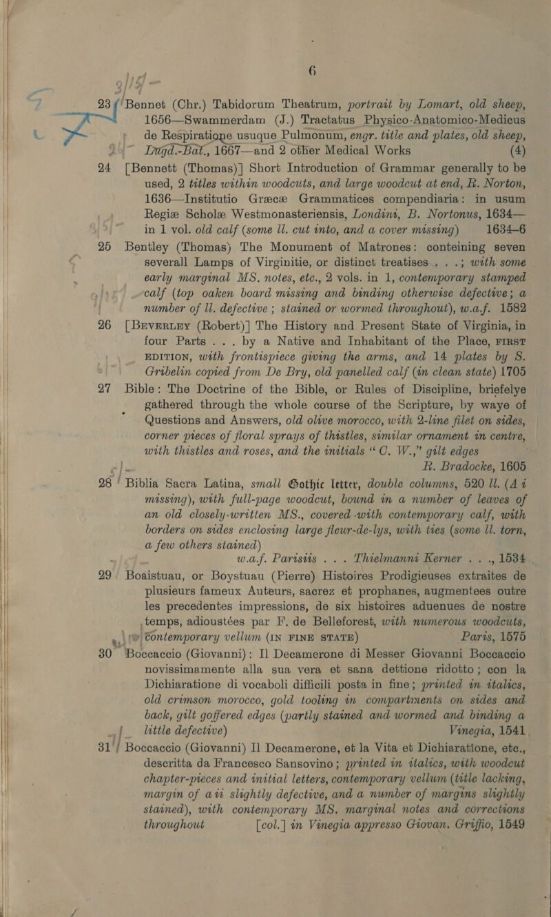  6 23 ¢' Bennet (Chr.) Tabidorum Theatrum, portrait by Lomart, old sheep, 1656—Swammerdam (J.) Tractatus Physico-Anatomico-Medicus de Respiratione usuque Pulmonum, engr. title and plates, old sheep, y Lugd.-Bat., 1667—and 2 other Medical Works (4) 24 [Bennett (Thomas)] Short Introduction of Grammar generally to be used, 2 tetles within woodcuts, and large woodcut at end, f. Norton, 1636—Institutio Greece Grammatices compendiaria: in usum Regiz Scholes Westmonasteriensis, Londint, B. Nortonus, 1634— 25 Bentley (Thomas) The Monument of Matrones: conteining seven ~ severall Lamps of Virginitie, or distinct treatises... .; with some early marginal MS. notes, etc., 2 vols. in 1, contemporary stamped calf (top oaken board missing and binding otherwise defectwe; a number of ll. defective ; stained or wormed throughout), w.a.f. 1582 26 [Brveruey (Robert)] The History and Present State of Virginia, in four Parts ... by a Native and Inhabitant of the Place, rirst EDITION, with frontispiece giwing the arms, and 14 plates by S. Gribelin copred from De Bry, old panelled calf (in clean state) 1705 27 Bible: The Doctrine of the Bible, or Rules of Discipline, briefelye gathered through the whole course of the Scripture, by waye of Questions and Answers, old olive morocco, with 2-line filet on sides, corner pieces of floral sprays of thistles, similar ornament in centre, with thistles and roses, and the initials “ O. W.,” gilt edges Rk. Bradocke, 1605 96 | UBiblid Sacra Latina, small Gothte letter, dowble colwmms, 520 ll. (Az missing), with full-page woodcut, bound in a number of leaves of an old closely-written MS., covered -with contemporary calf, with borders on sides enclosing large flewr-de-lys, with twes (some Il. torn, a few others stained) w.af. Parisus ... Lhielmanni Kerner . . ., 1534 29 Boaistuau, or Boystuau (Pierre) Hise Prodigieuses sxtratbae de— plusieurs fameux Auteurs, sacrez et prophanes, augmentees outre les precedentes impressions, de six histoires aduenues de nostre temps, adioustées par TH’. de Belleforest, with numerous woodcuts, »,)(@ Contemporary vellum (IN FINE STATE) Paris, 1575 80 Boccaccio (Giovanni): I] Decamerone di Messer Giovanni Boccaccio novissimamente alla sua vera et sana dettione ridotto; con la Dichiaratione di vocaboli difficili posta in fine; printed m italics, old crumson morocco, gold tooling m compartments on sides and back, gilt goffered edges (partly stained and wormed and binding a | lattle defective) Vinegia, 1541, 31) Boceaccio (Giovanni) Il Decamerone, et la Vita et Dichiaratione, etc., descritta da Francesco Sansovino; printed mm italics, with a chapter-preces and initial letters, contemporary vellum (title lacking, margin of att slightly defective, and a number of margins slightly stained), with contemporary MS. marginal notes and corrections throughout [col.] in Vinegia appresso Giovan. Griffio, 1549