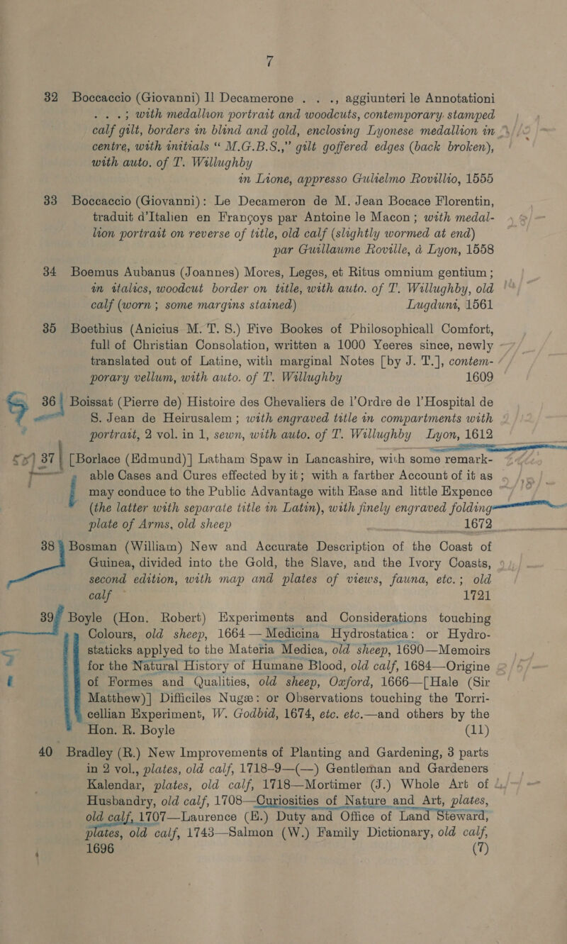 ‘3 32 Boccaccio (Giovanni) Il Decamerone . . ., aggiunteri le Annotationi .; with medallion portrart and woodcuts, contemporary. stamped calf gilt, borders in blind and gold, enclosing Lyonese medallion in ” centre, with initials “ M.G.B.S.,” gilt goffered edges (back broken), with auto. of T. Wallughby an Lione, appresso Gultelmo Rovillio, 1555 383 Boccaccio (Giovanni): Le Decameron de M. Jean Bocace Florentin, traduit d’Italien en Frangoys par Antoine le Macon; with medal- lion portrait on reverse of title, old calf (slightly wormed at end) par Guillaume Roville, a Lyon, 1558 34 Boemus Aubanus (J oannes) Mores, Leges, et Ritus omnium gentium ; mm atalics, woodcut border on title, with auto. of T. Willughby, old calf (worn ; some margins stained) Lugdunt, 1561 85 Boethius (Anicius M. T. 8.) Five Bookes of Philosophicall Comfort, full of Christian Consolation, written a 1000 Yeeres since, newly - translated out of Latine, with marginal Notes [by J. T.], contem- porary vellum, with auto. of T. Willughby 1609 5 36 Boissat (Pierre de) Histoire des Chevaliers de l’Ordre de |’ Hospital de a S. Jean de Heirusalem ; with engraved title in compartments with portratt, 2 vol. in 1, sewn, with auto. of T. Willughby Lyon, 1612 ©) 37} [| Borlace (Kdmund)] Latham Spaw in Lancashire, with some remark- — able Cases and Cures effected by it; with a farther Account of it as | may conduce to the Public Advantage with Kase and little Expence (the latter with separate title in Latin), with finely engraved folding plate of Arms, old sheep See O12 38 3 Bosman (William) New and Accurate oe of the Coast of Guinea, divided into the Gold, the Slave, and the Ivory Coasts, second SS with map and plates of views, fauna, etc.; old calf ~ 1721 39, Boyle (Hon. Robert) Experiments and Considerations touching Colours, old sheep, 1664— Medicina Hydrostatica: or Hydro- staticks applyed to the Materia } Medica, old sheep, 1690—Memoirs for the Natural History of Humane Blood, old calf, 1684—-Origine of Formes and Qualities, old sheep, Oxford, 1666—[Hale (Sir Matthew) | Difficiles Nugz: or Observations touching the Torri- cellian Experiment, W. Godbid, 1674, etc. etc.—and others by the 40 Bradley (R.) New Improvements of Planting and Gardening, 3 parts in 2 vol., plates, old calf, 1718-9—(—) Gentleman and Gardeners Kalendar, plates, old calf, 1718—Mortimer (J.) Whole Art of .. Husbandry, old calf, 1708—Curiosities of Nature and Art, plates, old calf, 1707—Laurence (H.) Duty and Office of Tantra plates, old calf, 1743—Salmon (W.) Family Dictionary, old calf, 1696 (7) = taal’