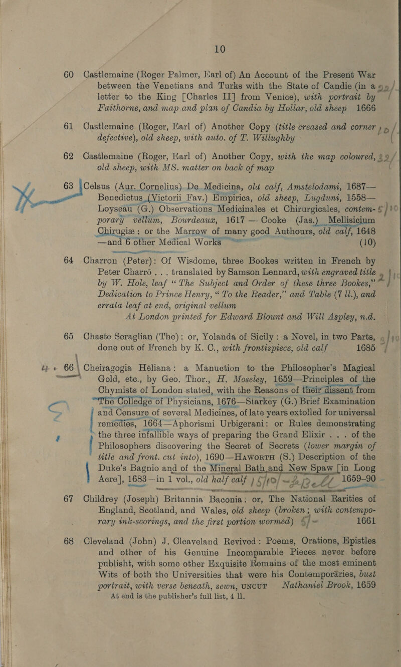 60 Castlemaine (Roger Palmer, Earl of) An Account of the Present War between the Venetians and Turks with the State of Candie (in ao» / letter to the King [Charles II] from Venice), with portratt by / Faathorne, and map and plan of Candia by Hollar, old sheep 1666 61 Castlemaine (Roger, Karl of) Another Copy (title creased and corner /o / defective), old sheep, with auto. of T. Willughby 62 Castlemaine (Roger, Harl of) Another Copy, with the map coloured, 29 / old sheep, with MS. matter on back of map . Se 63 Celsus (Aur. Cornelius) De.Medicina, olu calf, Amstelodamt, 1687— YY as Benedictus_(Victorii Fav.) Empirica, old sheep, Lugdwnt, 1558— é i Loyseau (G.) Observations: Medicinales et Chirurgicales, contem- &amp; Ee} 1 porary vellum, Bowrdeawxz, 1617 —- Cooke (J as.) Mellisicium — Chirugiee : or the Marrow of many good Authours, old calf, 1648 —and 6 otber Medical Works | (10) 64 Oharron (Bo (Potery: Of Wisdome, three Bookes written in French by Peter Charro... translated by Samson Lennard, with engraved title by W. Hole, leaf “The Subject and Order of these three Rookes,” Dedication to Prince Henry, “ To the Reader,” and Table (7 ll.), and errata leaf at end, original vellum At London printed for Hdward Blount and Will Aspley, n.d. i 65 Chaste Seraglian (The): or, Yolanda of Sicily : a Novel, in. two Parts, Q / YT | done out of French by K. C., with frontispiece, old calf 1685 | i } ;  | ip e« 66 \ Cheiragogia Héliana: a Manuction to the Philosopher's Magical 1H ment Ee) éte., by Geo. Thor., Hi. plc 1659— Principles of the —  Hl ~ “The Colledge of sean 1676—Siarkey (G.) Brief Examination | S and Censure of several Medicines, of late years extolled for universal | remedies, 1664— Aphorismi Urbigerani: or Rules demonstrating the chics infallible ways of preparing the Grand Elixir . . . of the Philosophers discovering the Secret of Secrets (lower margin of ' title and front. cut into), 1690—Haworts (8.) Description of the | Duke’s Bagnio and of the Mineral Bath ang New Spaw [in Long Acre], 1683 —in 1 vol., old half calf 1S) /¢9/ ~fa[? e. ee 1659-90 ~   ee ial eS ee See OR «&gt; SS EE 67 Childrey (Joseph) acne Bacagael or, The National Rarities &lt;n: England, Scotland, and Wales, old sheep Gees with contempo- rary ink-scorings, and the first portion wormed) © /- 1661 68 Cleveland (John) J. Cleaveland Revived: Poems, Orations, Epistles and other of his Genuine Incomparable Pieces never before publisht, with some other Exquisite Remains of the most eminent Wits of both the Universities that were his Contemporaries, bust portrait, with verse beneath, sewn, uncut Nathaniel Brook, 1659 At end is the publisher’s full list, 4 ll.  