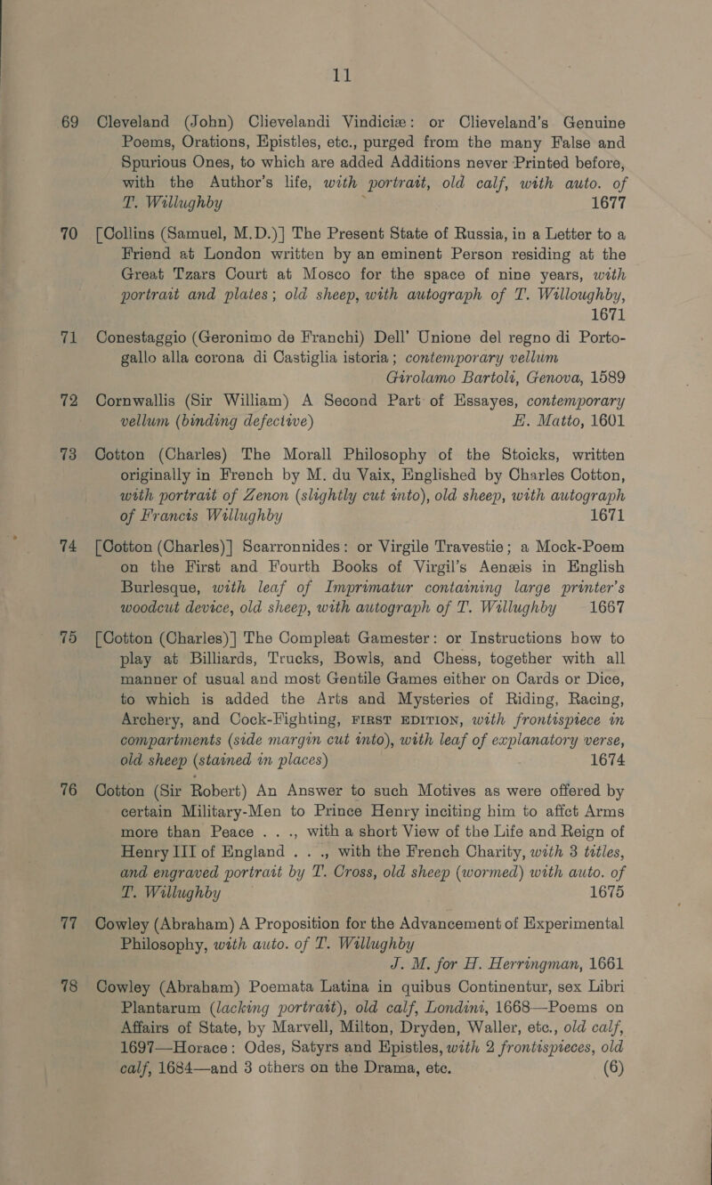 69 70 a 72 73 74 75 76 17 78 ll Cleveland (John) Clievelandi Vindicize: or Clieveland’s Genuine Poems, Orations, Hpistles, etc., purged from the many False and Spurious Ones, to which are added Additions never Printed before, with the Author’s life, with portratt, old calf, with auto. of T. Wallughby ; 1677 [Collins (Samuel, M.D.)] The Present State of Russia, in a Letter to a Friend at London written by an eminent Person residing at the Great Tzars Court at Mosco for the space of nine years, with portrait and plates; old sheep, with autograph of T. Willoughby, 1671 Conestaggio (Geronimo de Franchi) Dell’ Unione del regno di Porto- gallo alla corona di Castiglia istoria; contemporary vellum Girolamo Bartoli, Genova, 1589 Cornwallis (Sir William) A Second Part of Essayes, contemporary vellum (binding defective) HE. Matto, 1601 Cotton (Charles) The Morall Philosophy of the Stoicks, written originally in French by M. du Vaix, Englished by Charles Cotton, wih portrait of Zenon (slightly cut mto), old sheep, with autograph of Francis Wallughby 1671 [Cotton (Charles)] Scarronnides: or Virgile Travestie; a Mock-Poem on the First and Fourth Books of Virgil’s Aenewis in English Burlesque, with leaf of Imprimatur containing large printer’s woodcut device, old sheep, with autograph of T. Wallughby 1667 [Cotton (Charles) | The Compleat Gamester: or Instructions how to play at Billiards, Trucks, Bowls, and Chess, together with all manner of usual and most Gentile Games either on Cards or Dice, to which is added the Arts and Mysteries of Riding, Racing, Archery, and Cock-Fighting, FIRST EDITION, with frontispiece im compartments (side margin cut into), with leaf of explanatory verse, old sheep (stained wn places) , 1674 Cotton (Sir Robert) An Answer to such Motives as were offered by certain Military-Men to Prince Henry inciting him to affect Arms more than Peace . . ., with a short View of the Life and Reign of Henry III of England . . ., with the French Charity, with 3 tlles, and engraved portratt by T. Cross, old sheep (wormed) with auto. of T’. Wallughby 1675 Cowley (Abraham) A Proposition for the Advancement of Experimental Philosophy, with auto. of T. Wallughby J. M. for H. Herringman, 1661 Cowley (Abraham) Poemata Latina in quibus Continentur, sex Libri Plantarum (lacking portratt), old calf, Londint, 1668—Poems on Affairs of State, by Marvell, Milton, Dryden, Waller, etc., old calf, 1697—Horace: Odes, Satyrs and Hpistles, wath 2 frontispieces, old