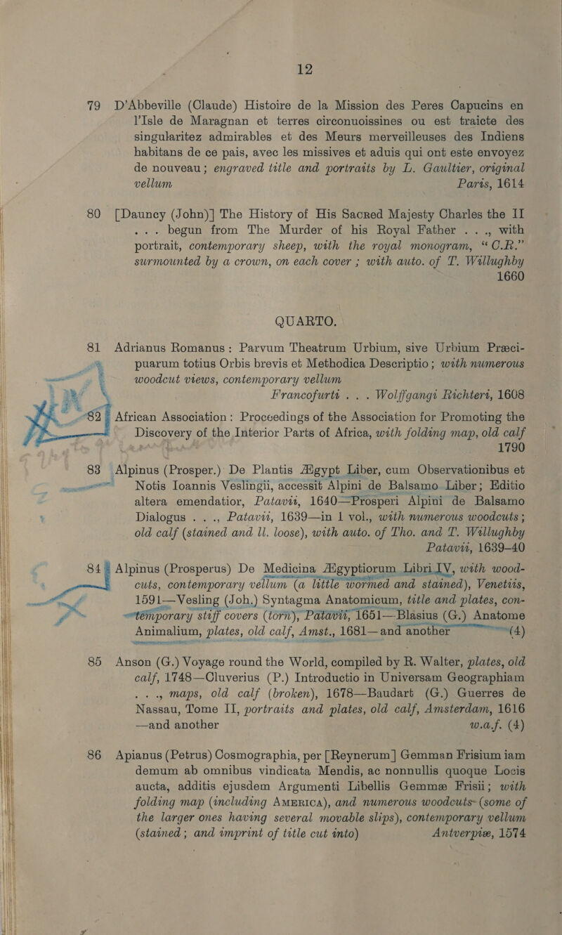      79 D’Abbeville (Claude) Histoire de la Mission des Peres Capucins en l’Isle de Maragnan et terres circonuoissines ou est traicte des singularitez admirables et des Meurs merveilleuses des Indiens habitans de ce pais, avec les missives et aduis qui ont este envoyez de nouveau; engraved itile and poriratts by L. Gaultier, original vellum Parts, 1614 80 [Dauncy (John)] The History of His Sacred Majesty Charles the II . begun from The Murder of his Royal Father .. ., with portrait, contemporary sheep, with the royal monogram, “C.R.” surmounted by a crown, on each cover ; with auto. of T. Wallughby 1660 QUARTO. 81 Adrianus Romanus: Parvum Theatrum Urbium, sive Urbium Preci- at puarum totius Orbis brevis et Methodica Descriptio; wth numerous ee : woodcut views, contemporary vellum ; Be \ Francofurtt . . . Wolffgang1 Rachtert, 1608  6 African Association : Proceedings of the Association for Promoting the Discovery of the Interior Parts of Africa, with folding map, old calf as 1790 ae Alpinus (Prosper.): De Plantis Aigypt Liber, cum Observationibus et «= Notis Ioannis Veslingii, accessit Alpini de Balsamo Liber; Editio altera emendatior, Patavii, 1640—Prosperi Alpini de Balsamo Dialogus . . ., Patavii, 1639—in 1 vol., with numerous woodcuts ; old calf (stained and Il. loose), with auto. of Tho. and T. Wallughby Patavi, 1639-40 | as Alpinus (Prosperus) De Medicina _ Abgyptiorum | Libri IV, wath wood- cuts, contemporary vellum (a (a ‘latile wormed and stained), Venettis, ntti 1591— Vesling (Joh.) Syntagma Anatomicum, title and plates, con- f™ témporary staff covers (torn), Patavit, “1651—-Blasius (G.) Anatome Animalium, plates, old calf, Amst., 1681— ~and another Pina Seren 85 Anson (G.) Voyage round the World, compiled by R. Walter, plates, old calf, 1748—Cluverius (P.) Introductio in Universam Geographiam .. maps, old calf (broken), 1678—Baudart (G.) Guerres de Nassau, Tome II, portracts and plates, old calf, Amsterdam, 1616 —and another w.a.f. (4) 86 Apianus (Petrus) Cosmographia, per [Reynerum ] Gemman Frisium iam demum ab omnibus vindicata Mendis, ac nonnullis quoque Locis aucta, additis ejusdem Argumenti Libellis Gemme Frisii; with folding map (including America), and numerous woodcuts- (some of the larger ones having several movable slips), contemporary vellum (stained; and wmprint of title cut into) Antverpix, 1574 