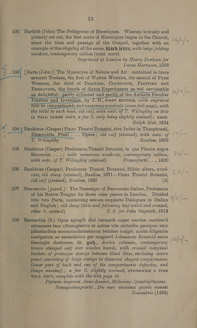 ¥: 108) * — 105 106 107 108 plainely set out, the first roote of Heretiques begon in the Church, since the time and passage of the Gospell, together with an example of the ofspring of the same, black letter, with large folding woodcut, contemporary vellum (FINE COPY) Imprinted at London by Henry Denham for Lucas Harryson, 1566 severall Tretises, the first of Water Workss, the second of Eyer WorkeEs, the third of Drawine, CoLourine, PaInTING and Hneravine, the fourth of divers Experiments as wel serviceable as delightful : ful : partly collected and partly of the Authors Peculiar Practice and | | Invention, by J. FIRST EDITION, with engraved ‘Hille in compar ments and numerous woodcuts (some full-page), with the titles to each book, old calf, ‘with auto. ‘of T. Willughby on title (A TALL CLEAN COPY, a few Il. only being slightly stained); RARE Falph Mab, 1634 Seat a, Dioscoridis, Plinii. . . Opera; old calf (stained), with auto. of T. Willughby Basilex, 1623 Sexcente ...; with numerous woodcuts, contemporary vellum, with auto. of T. Wrllughby (stained) Francofurtt ..., 1620 cuts, old sheep (stained), Basilex, 1671—Pinax Theatri Botanici, old calf (stamed), Bastlex, 1623 (2) of his Native Tongue for these nine yeeres in London. Diuided and English ; old sheep (tatle and following leaf sovled and creased, other ll. stained) T. S. for John Stepneth, 1612 salomonis tam cdtemplative et actiue vite cultoribe precipue vero pdicatoribus accommcdatissimum feliciter incipit. multa diligentia castigatum ac emendatum per magistri Johannem Rouauld sacre theologie doctorem, lit. qoth., double columns, contemporary brown stamped calf over wooden boards, with crossed marginal borders of grotesque stamps between blind lines, enclosing centre panel consisting of large stamps in diamond shaped compartments (lower part of back and one of the compartments defeciwe, and clasps missing); a few ll. slightly wormed, OTHERWISE A FINE TALL Copy, complete with the tutle page At Parisiis impresst. Anno domini. Millesimo. Quadrigétesimo . Nonagestmoquarto . Die vero vicesima quarta mensis Nouembris (1494)