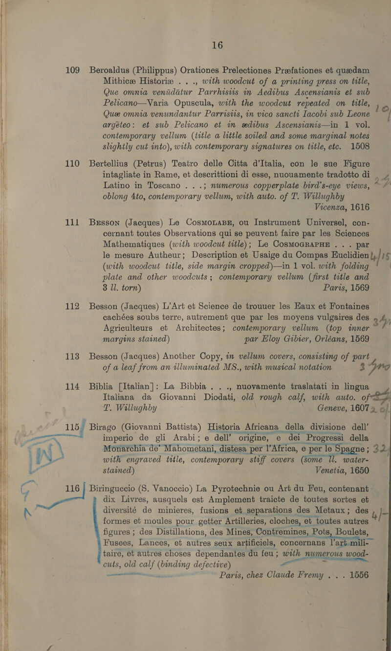         109 110 1il 112 113 114 as \ 16 Beroaldus (Philippus) Orationes Prelectiones Preefationes et quedam Mithice Historie .. ., with woodcut of a printing press on title, Que omnia venidatur Parrhisus in Aedibus Ascensianis et sub Pelicano—Varia Opuscula, with the woodcut repeated on title, Que omnia venundantur Parrisws, in vico sancts Iacobi sub Leone argeteo: et sub Pelicano et wm edibus Ascensianis—in 1 vol. contemporary vellum (title a little sovled and some marginal notes slightly cut into), with contemporary signatures on title, etc. 1508 10, a Bertellius (Petrus) Teatro delle Citta d’Italia, con le sue Figure intagliate in Rame, et descrittioni di esse, nuouamente tradotto di _ » Latino in Toscano . . .; nwmerous copperplate bird's-eye views, ~ # oblong 4to, contemporary vellum, with auto. of T. Willughby Vicenza, 1616 Bresson (Jacques) Le CosmonasBe, ou Instrument Universel, con- cernant toutes Observations qui se peuvent faire par les Sciences Mathematiques (with woodcut title); Le CosMoGRAPHE . . . par le mesure Autheur ; Description et Usaige du Compas Blaclidien Lb fis (with woodcut title, side margin cropped)—in 1 vol. with folding plate and other woodcuts; contemporary vellum (first title and 3 ll. torn) Paris, 1569 Besson (Jacques) L’Art et Science de trouuer les Haux et Fontaines cachées soubs terre, autrement que par les moyens vulgaires des . by Agriculteurs et Architectes; contemporary vellum (top tmner ~ margins stained) par Eloy Gibier, Orléans, 1569 Besson (Jacques) Another Copy, a vellum covers, consisting of part Z of a leaf from an illuminated MS., with musical notation 3 Pre   Biblia [Italian]: La Bibbia . . ., nuovamente traslatati in lingua Tialiana da Giovanni Diodati, old rough calf, with auto. pip T. Wallughby Geneve, ine aC imperio de gli Arabi; e dell’ origine, e dei Progressi della. Monarchia de’ AUER distesa per l’Africa, e per le | Spagne ; ; 32 with engraved title, conten stiff covers (some ‘Ul. water- stained) Venetia, 1650 dix Livres, ausquels est Amplement traicte de toutes sortes et diversité de minieres, fusions et separations des Metaux; des formes et moules pour getter Artilleries, cloches, et toutes attras figures ; des Distillations, des Mines, Contremines, Pots Boulets, Fusees, Lances, et autres seux artificiels, concernans lart. = taire, et autres choses dependantes du feu; with numerous wood- cuts, old me itt g defective) or ener Parts, chez Claude Fremy .. . 1556 &amp;)-