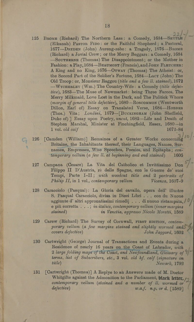      125 127 128 129 130 131 18 a Brome (Richard) The Northern Lass: a Comedy, 1684—Serri / (Elkanah) Pastor Fipo: or the Faithful Shepherd; a Pastoral, 1677—Dryprewn (John) Aureng-zebe: a Tragedy, 1676—Broms (Richard) a Jovial Crew; or the Merry Beggars: a Comedy, 1684 —SoutTHeRneE (Thomas) The Disappointment; or the Mother in Fashion: a Play, 1684—Bzravumont (Francis),and Joan FLETCHER: A King and no King, 1676—Ortway (Thomas) The Atheist: or, the Second Part of the Soldier’s Fortune, 1684—Lacy (John) The Old Troop: or, Monsieur Raggou (tetle and a few Il. stained), 1672 —WYcHERLEY (Wm.) The Country-Wife: a Comedy (ttle defec- tive), 1683—The Muse of Newmarket: being Three Farces, The Merry Milkmaid, Love Lost in the Dark, and The Politick Whore (margin of general ttle defectwe), 1680—Roscommon (Wentworth Dillon, Earl of) Essay on Translated Verse, 1684—-HonpBus (Thos.) Vita; Londinz, 1679—[Bucxinanam (John Sheffield, Duke of) ] Essay upon Poetry, wncut, 1682—Life and Death of Stephen Marshal, Minister at Finchingfield, Essex, 1680—in 1 vol. old calf 1672-84 “ ei [Camden (William)] Remaines of a Greater Worke concerning Britaine, the Inhabitants thereof, their Languages, Names, Sur- names, Empresses, Wise Speeches, Poesies, and Epitaphs; con- temporary vellum (a few Il. at beginning and end stained) 1605 Campana (Cesare) La Vita del Catholico et Invittissimo Don cf Filippo II D’Austria, ré delle Spagne, con le Guerre de’ suoi Tempi, Parte I-I]; with woodcut ttle and 2 portraits of Philip II, in 1 vol., contemporary vellum Vicenza, 1607-9       Caracciolo (Pasqual): La Gloria del cavallo, opera dell’ illustre 8. Pasqual Caracciolo, divisa in Dieci Libri . . . con du Nuoue J aggiunte d’ altri appronatissimi rimedij . . . dinuouo ristampata, / Oo} e piu corretta . . .; wm ttalics, contemporary vellum (inner margins stamed) an Venetia, appresso Nicolo Moretti, 1589 Carew (Richard) The Survey of Cornwall, FIRST EDITION, contem- porary vellum (a few margins stained and slightly wormed ando” by covers defective) John Jaggard, 1602 i, Cartwright (George) Journal of Transactions and Hvents during a Residence of nearly 16 years on the Coast of Labrador, with 2 large folding maps of the Coast, and Newfoundland, Glossary of q] is terms, last of Subscribers, etc., 3 vol. old hf. calf (signature on title) Newark, 1792 [Cartwright (Thomas)] A Replye to an Answere made of M. Doctor Whitgifte against the Admonition to the Parliament, flack letter, Dy, contemporary vellum (stained and a number of ll. wormed or ~, defective) w.ajf. np. or d. [1589]