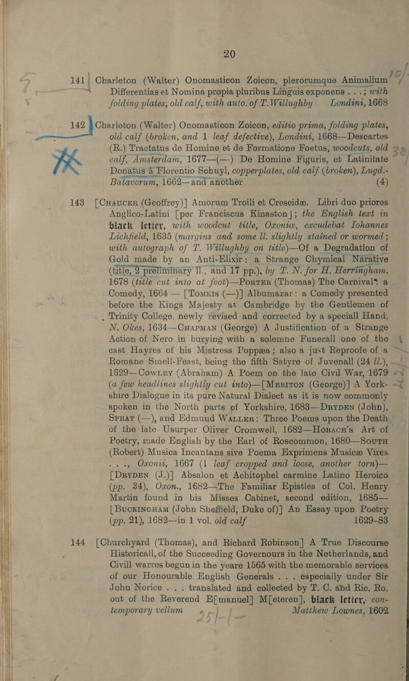     ~_ 20 Differentias et Nomina propia pluribus Linguis exponens . ; with folding plates, old calf, with auto. of T. Willughby Somme 1668 KK old calf (broken, and 1 leaf defective), Londint, 1668—Descartes (R.) Tractatus de Homine et de Formatione Foetus, woodcuts, old Donatus 4 V Florentio Schuyl, copperplates, old calf (broken), Lugd.- Batavorum, 1662—and another 4) Anglico-Latini [per Franciscus Kinaston|]; the Hnglish text im black letier, wrth woodcut ttle, Oxoniw, excudebat LIohannes Lichfield, 1635 (margins and some ll. slightly stained or wormed ; with autograph of T. Wallughby on tutle)—Of a Degradation of Gold made by an Anti- Elixir: a Strange Chymical Narative (title, O preliminary I, and 17 pp.), by T. N. for H. Herringham, 1678 (title cut inio at foot)—PortrEr (Thomas) The Carnival* -a before the Kings Majesty at Cambridge by the Gentlemen of N. Okes, 1634—-Cuapman (George) A Justification of a Strange Action of Nero in burying with a solemne Funerall one of the La 4 7 1629—Cownny (Abraham) A Poem on the late Civil War, 1679 (a few headlines slightly cut into)—[Msrtron (George) }] A York- shire Dialogue in its pure Natural Dialect as it is now commonly spoken in the North parts of Yorkshire, 1683—DrypD=n (John), * ahd A - ; Poetry, made English by the Earl of Roscommon, 1680—SoutH (Robert) Musica Incantans sive Poema Exprimens Musice Vires -, Oxon, 1667 (1 leaf cropped and loose, another torn)— [DrypEN (J.)] Absalon et Achitophel carmine Latino Heroico (pp. 34), Oxon., 1682—The Familiar Epistles of Col. Henry Martin found in his Misses Cabinet, second edition, 1685— [ BuckincHAm (John Sheffield, Duke of)] An Essay upon Poetry Historicall, of the Succeeding Governours in the Netherlands, and Civill warres begun in the yeare 1565 with the memorable services of our Honourable English Generals . . . especially under Sir John Norice . . . translated and collected by T. C. ahd Ric. Ro. out of the Pevevsnd aia M[eteren], black Ietter, con- temporary vellum «, Matthew Lownes, 1602 t on