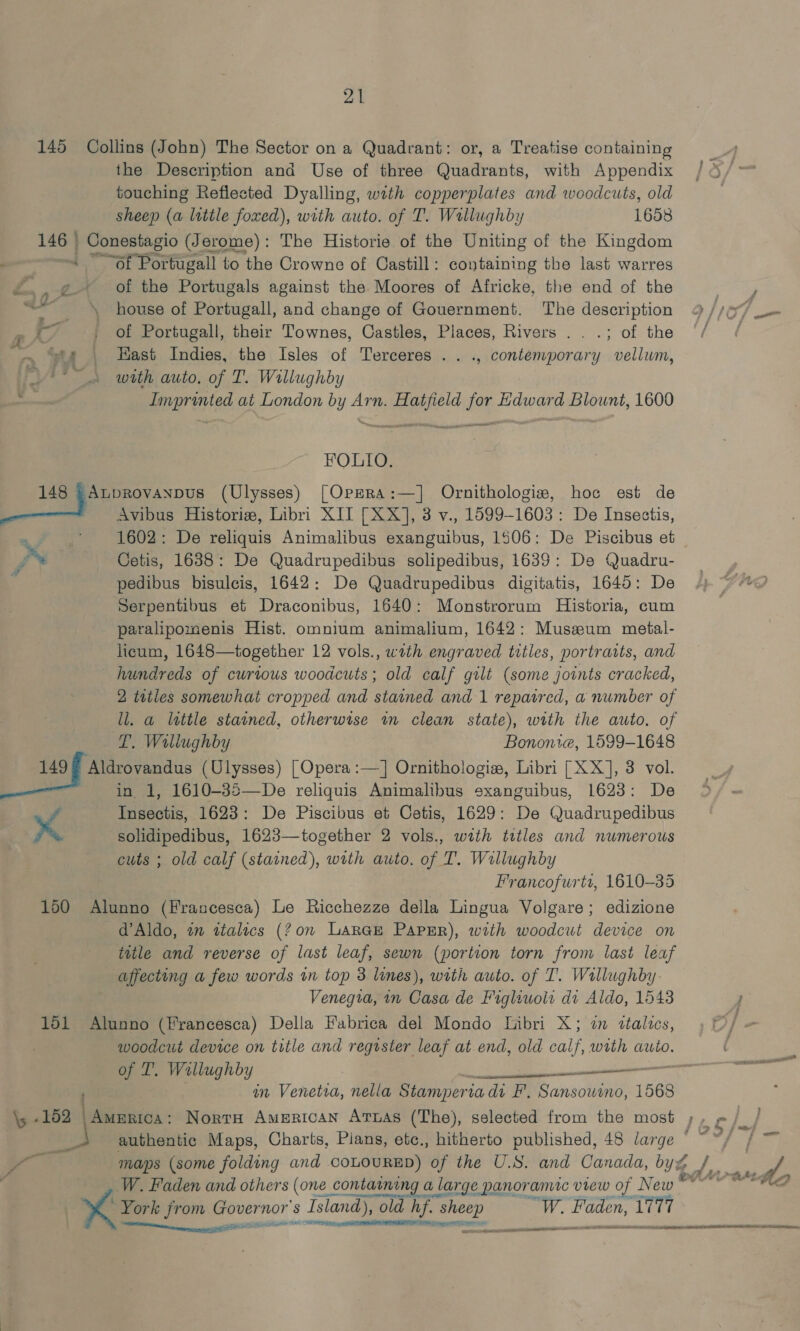 21 145 Collins (John) The Sector on a Quadrant: or, a Treatise containing the Description and Use of three Quadrants, with Appendix touching Reflected Dyalling, with copperplates and woodcuts, old sheep (a little foxed), with auto. of T. Wallughby 1658 146 © | Conestagio (Jerome): The Historie of the Uniting of the Kingdom : » ~~of Portugall to the Crowne of Castill: containing the last warres a of the Portugals against the Moores of Africke, the end of the F house of Portugall, and change of Gouernment. The description 9 //a7 _- of Portugall, their Townes, Castles, Places, Rivers ...; of the ‘/ / ~ “te | Hast Indies, the Isles of Terceres . . ., contemporary vellum, ro Sl with auto. of T. Willughby Imprinted at London by Arn. Hatfield for Edward Blount, 1600 FOLIO. 148 = AupRovanpus (Ulysses) [OpzRa:—] Ornithologiz, hoc est de ea Avibus Historiz, Libri XII [XX], 3 v., 1599-1603: De Insectis, . fe 1602: De reliquis Animalibus exanguibus, 1506: De Piscibus et fe Cetis, 1638: De Quadrupedibus solipedibus, 1639: De Quadru- : pedibus bisulcis, 1642: De Quadrupedibus digitatis, 1645: De Serpentibus et Draconibus, 1640: Monstrorum Historia, cum paralipomenis Hist. omnium animalium, 1642: Museum metal- heum, 1648—together 12 vols., wath engraved trtles, portraits, and hundreds of curious woodcuts; old calf gilt (some joints cracked, 2 tutles somewhat cropped and stained and 1 repatred, a number of ll. a lettle stained, otherwise wm clean state), with the auto. of P. Willughby Bononie, 1599-1648 peo bees (Ulysses) [Opera :—] Ornithologie, Libri [XX], 3 vol. in 1, 1610-35—De reliquis Animalibus sxanguibus, 1623: De : Insectis, 1623: De Piscibus et Cetis, 1629: De Quadrupedibus pf solidipedibus, 1623—together 2 vols., with tttles and numerous cuts ; old calf (stained), with auto. of T. Willughby Francofurti, 1610-35 160 Alunno (Francesca) Le Ricchezze della Lingua Volgare; edizione d’Aldo, 2 ttalics (?0n Large PapEr), with woodcut device on title and reverse of last leaf, sewn (portion torn from last leaf affecting a few words in top 3 lines), with auto. of I’. Wallughby. Venegia, in Casa de Figliwols di Aldo, 15438 / 151 Alunno (Francesca) Della Fabrica del Mondo Libri X; im ttalics, / ; woodcut device on title and register leaf at end, old oA with auto. of T. Willughby ee ; an Venetia, nella Stamperi ia di F'. Sansowino, 1568 \; -152 | America: NortH American Aruas (The), selected from the most ; v. } ) ng authentic Maps, Charts, Pians, etc., hitherto published, 48 large © ~ fb fee Fs a maps (some folding and COLOURED) the U.S. and Canada, byg ¥/ a | W. Faden and others (one 2 contarming a large panoramic vrEew of New 04? Mh secinteene > al — cana OD ne ORR EE TINO EAR eel