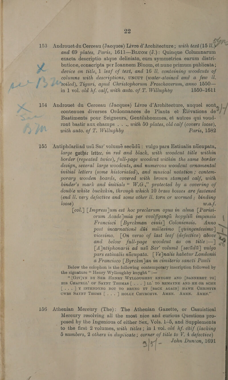 22 tpt 153 Androuet du Cerceau (Jacques) Livre d’Architecture ; wath text (15 iF Ve and 69 plates, Paris, 1611—Buvom (J.): Quinque Columnarum exacta descriptio atque deliniato, cum symmetrica earum distri- ! ed butione, conscripta per loannem Bluom, et nune primum publicata ; e device on ttle, 1 leaf of text, and 16 Il. containing woodcuts of | _ wa _ columns with descriptions, uncut (water-stained and a few Ul. | 4a fy “soiled), Tigurt, apud Chrostophorum. Froschoverum, anno 1550— Mi in 1 vol. old hf. calf, with auto. of T. Willughby 1550-1611 I f 154 Androuet du Cerceau (Jacques) Livre d’Architecture, auquel sont, {_ hy contenues diverses Ordonnances de Plants et Hlévations Fe / : Bastiments pour Seigneurs, Gentilshommes, et autres qui voud- — a ront bastir aux champs .. ., with 50 plates, old calf (covers loose), ah with auto. of T. Willughby Paris, 1582 lk 155 Antiphdariiad ust Sar’ volume secudu: yulgo pars Hstiualis nucupata, i large gothic letter, a red and black, with woodcut title within border (repeated twice), full-page woodcut within the same border design, several large woodcuts, and numerous woodcut ornamental mitial letters (some historiated), and musical notation ; contem- porary wooden boards, covered with brown stamped calf, with binder’s mark and initials “ W.G.,” protected by a covering of double white buckskin, through which 10 brass bosses are fastened (end ll. very defective and some other ll. torn or wormed ; binding loose) w.a.f. [col.| [Impress ]um est hoc preclarum opus in alma | Parisi- orum Acade|mia per vvolfigangu hopylii impensis { Francisct [Byrckman ciuis| Colonrensis. Anno ~ b  post imearnationé dni millesvmo | quingentesimo | vicesimo. [On verso of last leaf (defective) above &gt; and below full-page woodcut as on title :—| [A |ntiphonaru ad ust Sar’ volumé [sectidt]| vulgo pars estiualis nucupata. [Ve|nalts habetur London a Francisco [Byrckm]an in cumiterro sanctr Paula Below the colophon is the following contemporary inscription followed by the signature ‘‘ Henry Wylloughby knyght ” :— “[Givjyn By SeR Henry WyLLOUGHBY KNYGHT AND [BANNERET 10] HIS CHAPELL’ OF Saynrt THomAS[... ] LL’ TO REMAYNE AND HE OR SCHE [... ] ¥ INTENDYNG NOT TO BRYNG YT [BACK AGAIN] HAWE CHRISTYS cwRks Saynt THoms [... ] HoLLY CHyRCHYS. AMEN. AMEN. AMEN.”   156 Athenian Mercury (The): The Athenian Gazette, or Casuistical Mercury resolving all the most nice and curious Questions pro- posed by the Ingenious of either Sex, Vols. 1-5, and Supplements to the first 2 volumes, with tatles ; in 1 vol. old hf. calf (lacking | m, ol _ John Dunion, 1691  