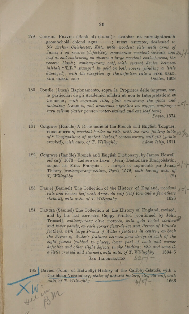     26 179 Common PrayEr (Book of) (IrtsH) : Leabhar na nurnaightheadh geomhchoid. chiond agus .°. .; FIRST EDITION, dedicated to Str Arthur Chichester, Knt., with woodcut title woe arms of leaf at end containing on obverse a large woodcut coat-of-arms, the reverse blank; contemporary calf, with central device between initials “TR.” stanvyped tm gold on both covers (binding a little damaged); with the exception of the defective title A FINE, TALL, AND CLEAN COPY Dublin, 1608: 180 Contile (Luca) Ragionamento, sopra la Proprieta delle imprese, con _le particolari de gli Academici affidati et con le Interpretationi et Croniche; with engraved title, plate containing the globe and including AMERICA, and numerous vignettes on copper, contempo- rary vellum (latter portion water-stained and one leaf torn) Pavia, 1574 181 Cotgrave (Randle) A Dictionarie of the French and English Tongues, FIRST EDITION, woodcut border on ttle, with the rare folding table of ** Conjugations of perfect Verbes,” contemporary calf gilt (joints cracked), with auto. of 1’. Wallughby Adam Islip, 1611 182 Cotgrave (Randle) French and English Dictionary, by James Howell, old calf, 1673—Lefrére de Laval (Jean) Dictionaire Francoislatin, Thierry, contemporary vellum, Paris, hey both having auto. of ie DA ea (2) 183 Daniel (Samuel) The Collection of the History of England, woodcut 4 stated), with auto. of T'. Wallughby 1626 184 “Danten (Samuel) The Collection of the History of England, revised, and by his last corrected Coppy Printed [continued by John and inner panels, on each corner fleur-de-lys and Prince of Wales's feathers, with large Prince of Wales’s feathers im centre ; on back the Prince of Wales’s feathers between flewr-de-lys mm each of the eight panels (rubbed in places, lower part of back and corner defective and other slight defects in the binding ; tatle and some Il. Sez Innustration 22/—/ ~ ‘be. 185 4 Davies (John, of. Kidwelly) Histon of the Caribby-Islands, with a Caribbian_ Vocabulary, plates of natural history, a old calf, with auto, of T. Willughby — —enmnenieniemane bef 5 os] - 1666 4 | 2 SA 2S Be : Nene” ¥ Lr if Ss ‘ ‘ 