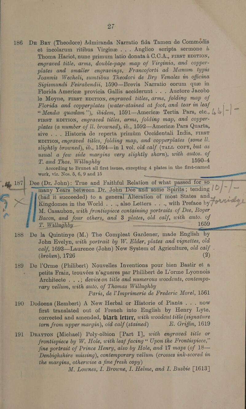 186 Ds Bry (Theodore) Admiranda Narratio fida Tamen de Commodis et incolarum ritibus Virgine ... Anglico scripta sermone 4 Thoma Hariot, nunc primum latio donata 4 C.C.A., FIRST EDITION, engraved title, arms, double-page map of Virginia, and copper- plates and smaller engravings, Francoforte ad Maenum typts Joannis Wecheli, sumtibus Theodort de Bry Venales im officina Sigismundt Feirabendii, 1590—Brevis Narratio eorum que in Florida Americ provicia Gallis acciderunt . . . Auctore Jacobo le Moyne, First EDITION, engraved titles, arms, folding map of Florida and copperplates (water-stained at foot, and tear im leaf “ Mende quedam”’), tbidem, 1591—Americe Tertia Pars, etc., Ly} > FIRST EDITION, engraved titles, arms, folding map, and copper- plates (a number of Il. browned), 1b., 1592—Americe Pars Quarta, sive . . . Historia de reperta primim Occidentali India, FIRST EDITION, engraved titles, folding map, and copperplates (some ll. slightly browned), ib., 1594—in 1 vol. old calf (TALL copy, but as usual a few side margins very slightly shorn), with autos. of T. and Thos. Wallughby 1590-4 According to Brunet all first issues, excepting 4 plates in the first-named : work, viz. Nos. 5, 6, 9 and 15 %. al he 17] Dee (Dr. John): True and Faithful Relation of Phat passed for sO 0] ee agen  , , many Years between Dr. John Dée“and some Spirits ; tending | et Dae (had it succeeded) to a general Alteration of most States and oe As Kingdomes in the World . . ., also Letters . . ., with Preface byj vy M. Casaubon, with gcse tli contaimmg ins of Dee, hoger Bacon, and four others, and 3 Blakes, old calf, with auto. of T. Willughby. OR Searaereerre< SY 1659 188 De la Quintinye (M.) The Compleat Gardener, made English by of John Evelyn, with portrait by W. Elder, plates and vignettes, old calf, 1698—Laurence (John) New System of Agriculture, old calf . (broken), 1726. (2) 189 De l’Orme (Philibert) Nouvelles Inventions pour bien Bastir et a : petits Fraiz, trouvées n’agueres par Philibert de L’orme Lyonnois Architecte . . .; deviceon title and numerous woodcuts, contempo- rary vellum, oh auto. of Thomas Wallughby Paris, de V Imprimerie de Frederic Morel, 1561 190 Dodoens (Rembert) A New Herbal or Historie of Plants ... now first translated out of French into English by Henry Lyte, corrected and amended, black letter, with woodcut title (signature torn from wpper margin), old calf (stained) EH. Graffin, 1619 191 Drayron (Michael) Poly-olbion [Part I], with engraved wtle or frontispiece by W. Hole, with leaf facing ‘« Upon the Frontisptece,” fine portrait of Prince Henry, also by Hole, and 17 maps (of 18— Denbighshire missing), contemporary vellum (crosses ink-scored m the margins, otherwise a fine fresh copy) M. Lownes, I. Browne, I. Helme, and I. Busbie [1613]   