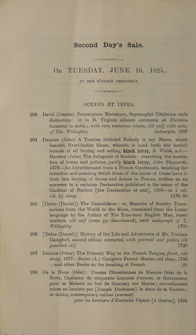 203 204 205 206 ‘207 208 Second Day’s Sale. 2x On TUESDAY, JUNE 16; i925, AT ONE O'CLOCK PRECISELY.  OCTAVO ET INFRA. David (Joanne) Pancarpium Marianum, Septemplici Titulorum serie distinctum: vt in B. Virginis odorem curramus et Christus formetur in nobis ; wath very numerous plates, old calf, with auto. of Tho. Willughby Antverpix, 1607 Deacon (John) A Treatise intituled Nobody is my Name, which beareth Everi-bodies blame, wherein is laied forth the lawfull bounds of all buying and selling, black letter, &amp;. Walde, n.d.— Barston (John) The Safegarde of Societie: describing the institu- tion of lawes and policies, partly Black etter, John Shepperde, 1576—An Advertisement from a French Gentleman, touching the intention and meaning which those of the house of Guise have in their late levying of forces and Armes in France, written as an answere to a certaine Declaration published in the name of the Cardinal of Burbon [the Declaration at end], 1585—in 1 vol. old. hf. sheep 1576-85 [Defoe (Daniel)] The Consolidator ; or, Memoirs of Sundry Trans- actions from the World in the Moon, translated from the Lunar language by the Author of The True-born English Man, rirsr EDITION, old calf (some pp. discoloured), with autograph of T. Wallughby _ 1700 [Defoe (Daniel) ] History of the Life and Adventures of Mr; Duncan Campbell, second edition corrected, wrth portrart and plates, old panelled calf 1720 Delaine (Peter) The Princely Way to the French Tongue, front., old sheep, 1677—Boyer (A.) Complete French Master, old sheep, 1756 —and other Books on the teaching of French (6) De la Noue (Odet): Poesies Chrestiennes de Messire Odet de la Nove, Capitaine de cinquante hommes d’armes, et Gouverneur pour sa Maijesté au fort de Gournay sur Marne; nouvellement mises en lumiere par [Joseph Duchesne] le sieur de la Violette ; m wtalecs, contemporary vellum (wormed) pour les heritiers d’Hustache Vignon [a Genéve], 1594