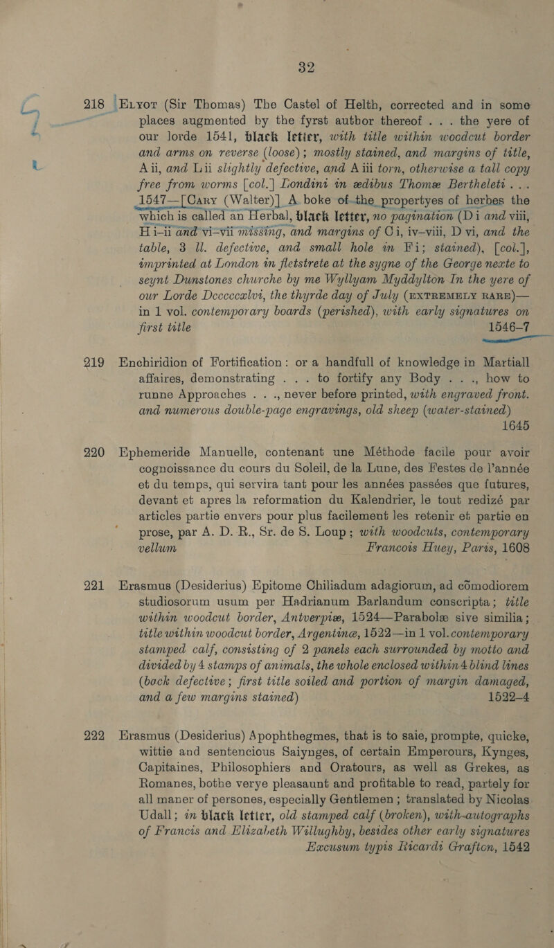 D2 218 Exyor (Sir Thomas) The Castel of Helth, corrected and in some places augmented by the fyrst autbor thereof ... the yere of our lorde 1541, black letter, with tetle within scone border and arms on reverse (loose); mostly stained, and margins of title, Aii, and Lii slightly defective, and A iii torn, otherwise a tall copy wae from worms {col.| Liondint nm xdibus Thome Berthelet . 1547—[ Cary (Walter) ]_ A boke of.the propertyes of herbes the which is called an Herbal, black letter, nO pagination (Di i and viii, Hi-u and vizvii missing, ae margins of Ci, iv—viil, D vi, and the table, 3 Ul. defectwve, and small hole m Fi; stained), [col.], emprinted at London wn fletstrete at the sygne of the George nexte to seynt Dunstones churche by me Wyllyam Myddylion In the yere of our Lorde Deccccaulvt, the thyrde day of July (®XTREMELY RARE)— in 1 vol. contemporary boards (perished), with early signatures on first ttle 1546-7 ae 219 Enchiridion of Fortification: or a handfull of knowledge in Martiall affaires, demonstrating . . . to fortify any Body . . ., how to runne Approaches . . ., never before printed, wath engraved front. and numerous double-page engravings, old sheep (water-stained) 1645 220 Ephemeride Manuelle, contenant une Méthode facile pour avoir cognoissance du cours du Soleil, de la Lune, des Festes de l’année et du temps, qui servira tant pour les années passées que futures, devant et apres la reformation du Kalendrier, le tout redizé par articles partie envers pour plus facilement les retenir et partie en prose, par A. D. -R., Sr. de S. Loup; with woodcuts, contemporary vellum Francois Huey, Parts, 1608 221 Hrasmus (Desideritus) Epitome Chiliadum adagiorum, ad cOmodiorem studiosorum usum per Hadrianum Barlandum conscripta; ttle within woodcut border, Antverpixw, 1524—Parabole sive similia ; title within woodcut border, Argentine, 1522—in 1 vol.contemporary stamped calf, consisting of 2 panels each surrounded by motto and divided by 4 stamps of animals, the whole enclosed within 4 blind lines (back defective; first title soiled and portion of margin damaged, and a few margins stained) 1622-4 222 rasmus (Desiderius) Spophthegmes, that is to saie, prompte, quicke, wittie and sentencious Saiynges, of certain Emperours, Kynges, Capitaines, Philosophiers and Oratours, as well as Grekes, as Romanes, bothe verye pleasaunt and profitable to read, partely for all maner of persones, especially Gentlemen ; translated by Nicolas Udall; in black letter, old stamped calf (broken), with~autographs of Francis and Hlizabeth Willughby, besides other early signatures Eacusum typis Ricard Grafton, 1542