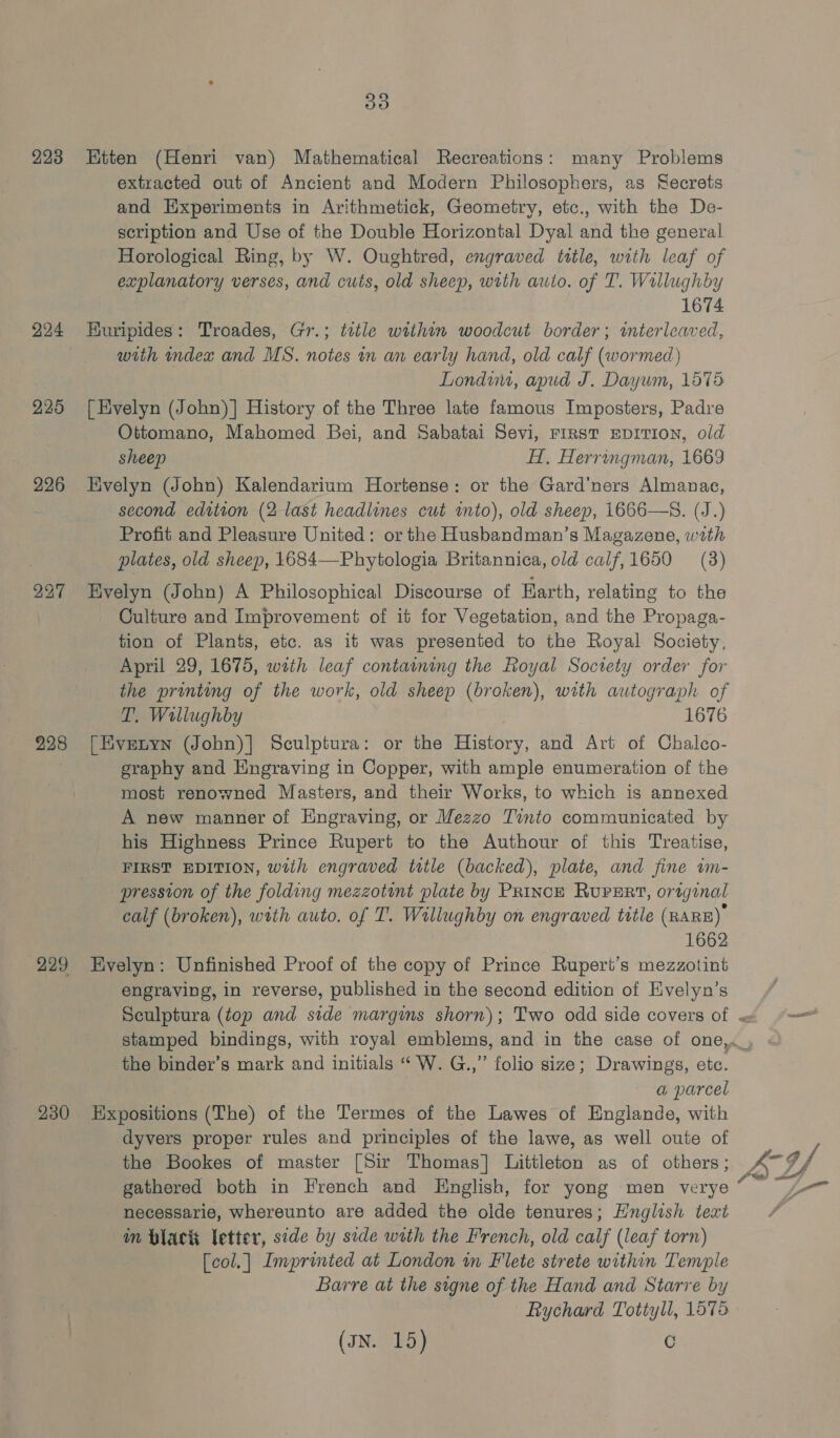 223 224 225 226 228 299 230 Ss) Kitten (Henri van) Mathematical Recreations: many Problems extracted out of Ancient and Modern Philosophers, as Secrets and Experiments in Arithmetick, Geometry, etc., with the De- scription and Use of the Double Horizontal Dyal and the general Horological Ring, by W. Oughtred, engraved ttle, with leaf of explanatory verses, and cuts, old sheep, wrth auto. of T. Wrllughby 1674 HKuripides: Troades, Gr.; tetle within woodcut border; mterleaved, with index and MS. notes in an early hand, old calf (wormed) | Londim, apud J. Dayum, 1578 [Evelyn (John)] History of the Three late famous Imposters, Padre Ottomano, Mahomed Bei, and Sabatai Sevi, FIRST EDITION, old sheep H, Herringman, 1669 Evelyn (John) Kalendarium Hortense: or the Gard’ners Almanae, second edition (2 last headlines cut ito), old sheep, 1666—S. (J.) Profit and Pleasure United: or the Husbandman’s Magazene, with plates, old sheep, 1684—-Phytologia Britannica, old calf,1650 (3) Evelyn (John) A Philosophical Discourse of Earth, relating to the Culture and Improvement of it for Vegetation, and the Propaga- tion of Plants, etc. as it was presented to the Royal Society, April 29, 1675, with leaf containing the Royal Society order for the printing of the work, old sheep (broken), with autograph of T. Wallughby , 1676 [Eyvenyn (John)] Sculptura: or the History, and Art of Chalco- graphy and Hngraving in Copper, with ample enumeration of the most renowned Masters, and their Works, to which is annexed A new manner of Engraving, or Mezzo Tinto communicated by his Highness Prince Rupert to the Authour of this Treatise, FIRST EDITION, with engraved title (backed), plate, and fine im- pression of the folding mezzotint plate by PRiINcE RUPERT, original calf (broken), with auto. of T. Willughby on engraved title (RARE) 1662 Evelyn: Unfinished Proof of the copy of Prince Rupert’s mezzotint engraving, in reverse, published in the second edition of Evelyn’s the binder’s mark and initials “ W. G.,” folio size; Drawings, etc. a parcel Expositions (The) of the Termes of the Lawes of Englande, with dyvers proper rules and principles of the lawe, as well oute of the Bookes of master [Sir Thomas] Littleton as of others; gathered both in French and English, for yong men verye necessarie, whereunto are added the olde tenures; Hnglish text im black letter, side by side with the French, old calf (leaf torn) [col.| Imprinted at London m Flete strete within Temple Barre at the signe of the Hand and Starre by Rychard Tottyll, 1575 (JN. 15) C