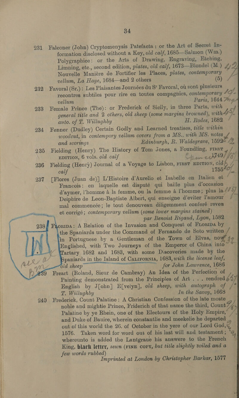 931 Falconer (John) Cryptomenysis Patefacta : or the Art of Secret In- formation disclosed without a Key, old calf, 1685—Salmon (Wm.) Polygraphice: or the Arts of Drawing, Engraving, Htching, Limning, etc., second edition, plates, old calf, 1673—Blonde! (M.) &amp; zy) Nouvelle Maniére de Fortifier les Places, plates, contemporary    f sa vellum, La Haye, 1684—and 2 others (5) # 232 Favoral (Sr.): Les Plaisantes Journées du S' Favoral, ou sont plusieurs =| recontres subtiles pour rire en toutes compagnies, contemporary oe vellum Paris, 1644 7» Z- 233 Female Prince (The): or Frederick of Sicily, in three Parts, with J general title and 2 others, old sheep (some margins browned), with 4) auto. of T. Wallughby H. Rodes, 1682 234 Fenner (Dudley) Certain Godly and Learned treatises, title within woodcut, in contempory vellum covers from a MS., with MS. notes 4 and scorwmgs Edinburgh, R. Waldegrave, 1592 19, 935 Fielding (Henry) The History of Tom Jones, a Foundling, FIRST rf, EDITION, 6 vols. old calf Bh panes jI49/ j fy 936 Fielding (Henry) Journal of a Voyage to Lisbon, FIRST EDITION, old &amp; fi calf ; 1755°O 937 [Flores (Juan de)] L’Histoire d’Aurelio et Isabelle en Italien et ‘ Francois: en laquelle est disputé qui baille plus doccasion &gt; d’aymer, l’homme a la femme, ou la femme &amp; homme; plus la 443 Deiphire de Leon-Baptiste Albert, qui enseigne d’eviter l’amour - mal commencée; Je tout denouveau diligemment conieré reveu et corrigé; contemporary vellum (some lower margms staimed) | par Benoist Rigaud, Lyon, 1582 938% Fhoripa: A Relation of the Invasion and Conquest of Fuoripa by the Spaniards under the Command of Fernando de Soto written in Portuguese by a Gentleman of the Town of Hlvas, now ¢ Englished, with Two Journeys of the Emperor of China into ~ artary 1682 and 1683, with some Discoveries made by the paniards in the Island of Cantrornra, 1688, with the license leaf, old sheep — + .fordonmn Lawrenc, 1pee 9 Freart (Roland, Sieur de Cambray) An Idea of the Perfection of y Painting demonstrated from the Principles of Art... rendred 44% English by J[ohn] Efvelyn], old sheep, with autograph of /* | T. Wallughby In the Savoy, 1668 H 940 Frederick, Count Palatine: A Christian Confession of the late moste | noble and mightie Prince, Friderich of that name the third, Count he | Palatine by ye Rhein, one of the Electours of the Holy Empire,” | : and Duke of Bauire, wherein constantlie and meekelie he departed _ out of this world the 26. of October in the yere of our Lord God, 7 | 1576. Taken word for word out of his last will and testament; @ | whereunto is added the Lantgraue his answere to the French King, black letter, sewn (rine copy, but title slightly soiled and a few words rubbed) Imprinted at London by Christopher Barkar, 1577     