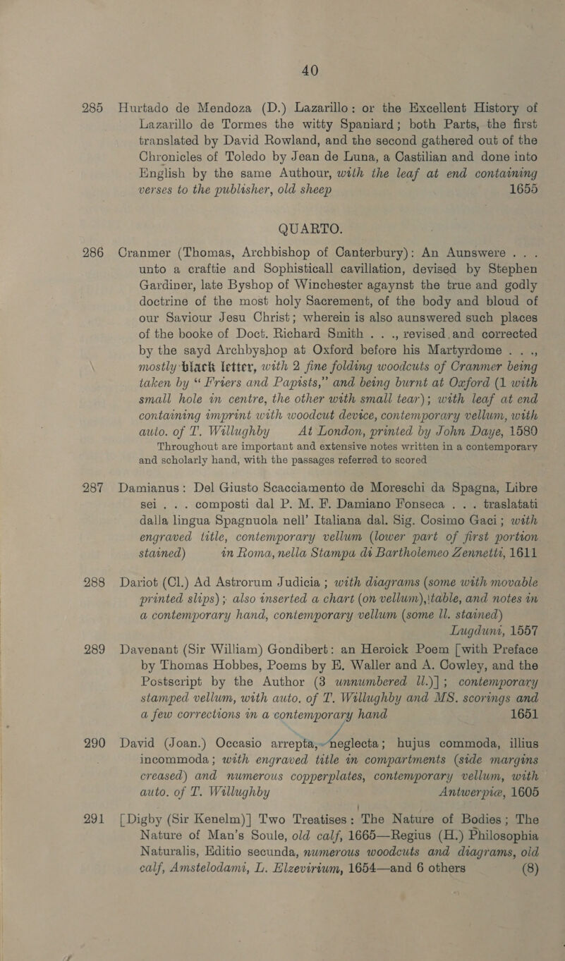 285 286 287 288 289 290 291 40 Hurtado de Mendoza (D.) Lazarillo: or the Excellent History of Lazarillo de Tormes the witty Spaniard; both Parts, the first translated by David Rowland, and the second gathered out of the Chronicles of Toledo by Jean de Luna, a Castilian and done into English by the same Authour, with the leaf at end containing verses to the publisher, old sheep . 1655 QUARTO. Cranmer (Thomas, Archbishop of Canterbury): An Aunswere.. . unto a craftie and Sophisticall cavillation, devised by Stephen Gardiner, late Byshop of Winchester agaynst the true and godly doctrine of the most holy Sacrement, of the body and bloud of our Saviour Jesu Christ; wherein is also aunswered such places of the booke of Doct. Richard Smith . . ., revised.and corrected by the sayd Archbyshop at Oxford before his Martyrdome . . ., mostly black letter, with 2 fine folding woodcuts of Cranmer being taken by “ Friers and Papists,” and being burnt at Oxford (1 with small hole in centre, the other with small tear); with leaf at end containing mmprint with woodcut device, contemporary vellum, wath auto. of 1’. Wallughby At London, printed by John Daye, 1580 Throughout are important and extensive notes written in a contemporary and scholarly hand, with the passages referred to scored Damianus: Del Giusto Scacciamento de Moreschi da Spagna, Libre sei. . . composti dal P. M. F'. Damiano Fonseca . . . traslatati dalla lingua Spagnuola nell’ Italiana dal. Sig. Cosimo Gaci; wath engraved title, contemporary vellum (lower part of first portion stained) in oma, nella Stampa dt Bartholemeo Zennetit, 1611 Dariot (Cl.) Ad Astrorum Judicia ; with diagrams (some with movable printed slips) ; also inserted a chart (on vellum),|table, and notes in a contemporary hand, contenvporary vellum (some ll. stained) Lugdunt, 1557 Davenant (Sir William) Gondibert: an Heroick Poem [| with Preface by Thomas Hobbes, Poems by EH, Waller and A. Cowley, and the Postscript by the Author (3 wnnumbered ll.)|; contemporary stamped vellum, with auto. of T'. Willughby and MS. scorings and a few corrections im a contemporary hand 1651 David (Joan.) Occasio arrepta,-neglecta; hujus commoda, illius incommoda ; with engraved title in compartments (stde margins creased) and numerous copperplates, contemporary vellum, with — auto. of T. Wallughby Antwerpie, 1605 [Digby (Sir Kenelm)] Two Treatises: The Nature of Bodies; The Nature of Man’s Soule, old calf, 1665—Regius (H.) Philosophia Naturalis, Editio secunda, nwmerous woodcuts and diagrams, old