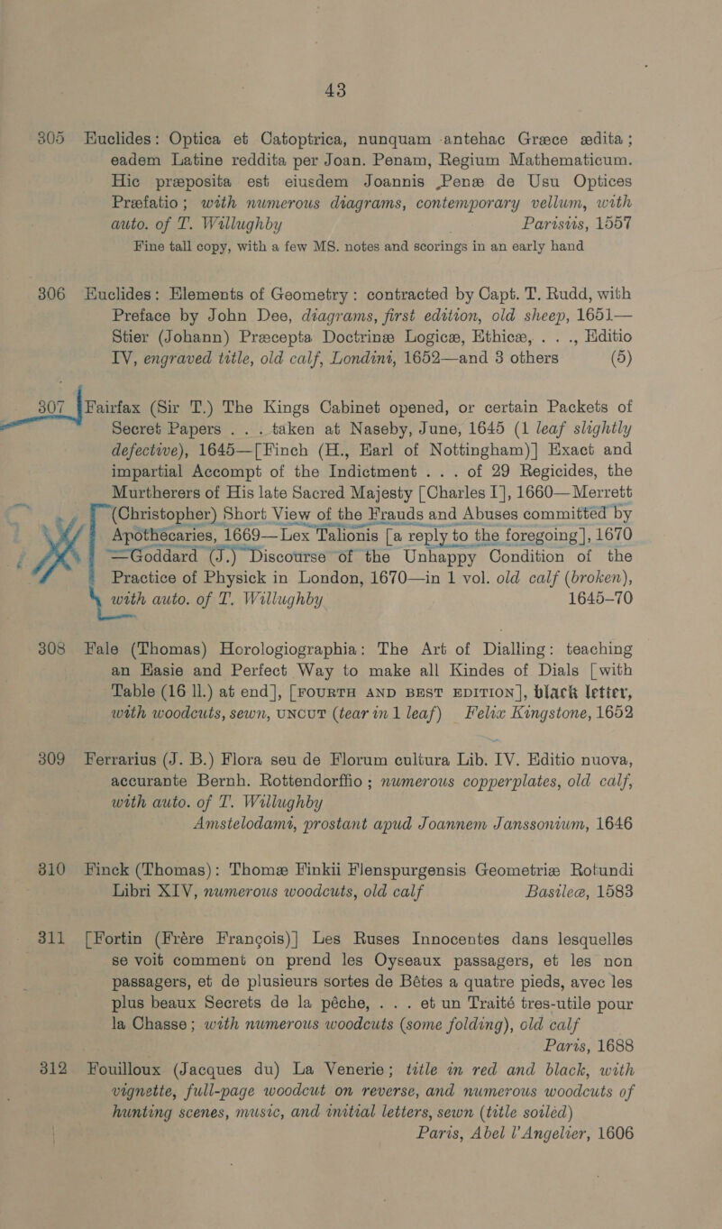 305 Huclides: Optica et Catoptrica, nunquam -antehac Greece sdita ; eadem Latine reddita per Joan. Penam, Regium Mathematicum. Hic preposita est eiusdem Joannis ,Penew de Usu Optices Preefatio; with numerous diagrams, contemporary vellum, with auto. of T. Wallughby | Parisus, 1557 Fine tall copy, with a few MS. notes and scorings in an early hand 306 Huclides: Elements of Geometry: contracted by Capt. T. Rudd, with Preface by John Dee, diagrams, first edition, old sheep, 1651— Stier (Johann) Prescepta Doctrine Logicw, Ethics, . . ., Hditio IV, engraved title, old calf, Londint, 1652—and 3 others (5) 307 [Puinfax (Sir T.) The Kings Cabinet opened, or certain Packets of Secret Papers .. . taken at Naseby, June, 1645 (1 leaf slightly defective), 1645—[Finch (H., Earl of Nottingham)] Exact and impartial Accompt of the Indictment . . . of 29 Regicides, the Murtherers of His late Sacred Majesty [Charles I], 1660— Merrett (Christopher) Short View of the Frauds and Abuses committed by Apothecaries, 1669—Lex Talionis [a reply to the foregoing ], 1670 =Goddard (J.) “Discourse of the Unhappy Condition of the Practice of Physick in London, 1670—in 1 vol. old calf (broken), \ with auto. of T. Willughby 1645-70  308 Fale (Thomas) Horologiographia: The Art of Dialling: teaching an Hasie and Perfect Way to make all Kindes of Dials [ with Table (16 ll.) at end], [FourTH AND BEST EDITION], black letter, with woodcuts, sewn, UNcuT (tear inl leaf) Felix Kingstone, 1652 309 Ferrarius (J. B.) Flora seu de Florum cultura Lib. IV. Editio nuova, accurante Bernh. Rottendorffio ; nwmerous copperplates, old calf, with auto. of T. Wallughby Amstelodamt, prostant apud Joannem Janssonium, 1646 810 Finck (Thomas): Thome Finkii Flenspurgensis Geometrie Rotundi Libri XIV, nwmerous woodcuts, old calf Bastlee, 1583 311 [Fortin (Frére Frangois)]| Les Ruses Innocentes dans lesquelles . se voij comment on prend les Oyseaux passagers, et les non passagers, et de plusieurs sortes de Bétes a quatre pieds, avec les plus beaux Secrets de la péche, . . . et un Traité tres-utile pour la Chasse; with numerous woodcuts (some folding), old calf Paris, 1688 312 Fouilloux (Jacques du) La Venerie; ttle in red and black, with vignette, full-page woodcut on reverse, and numerous woodcuts of hunting scenes, music, and initial letters, sewn (title sorléed) Paris, Abel l’Angelver, 1606