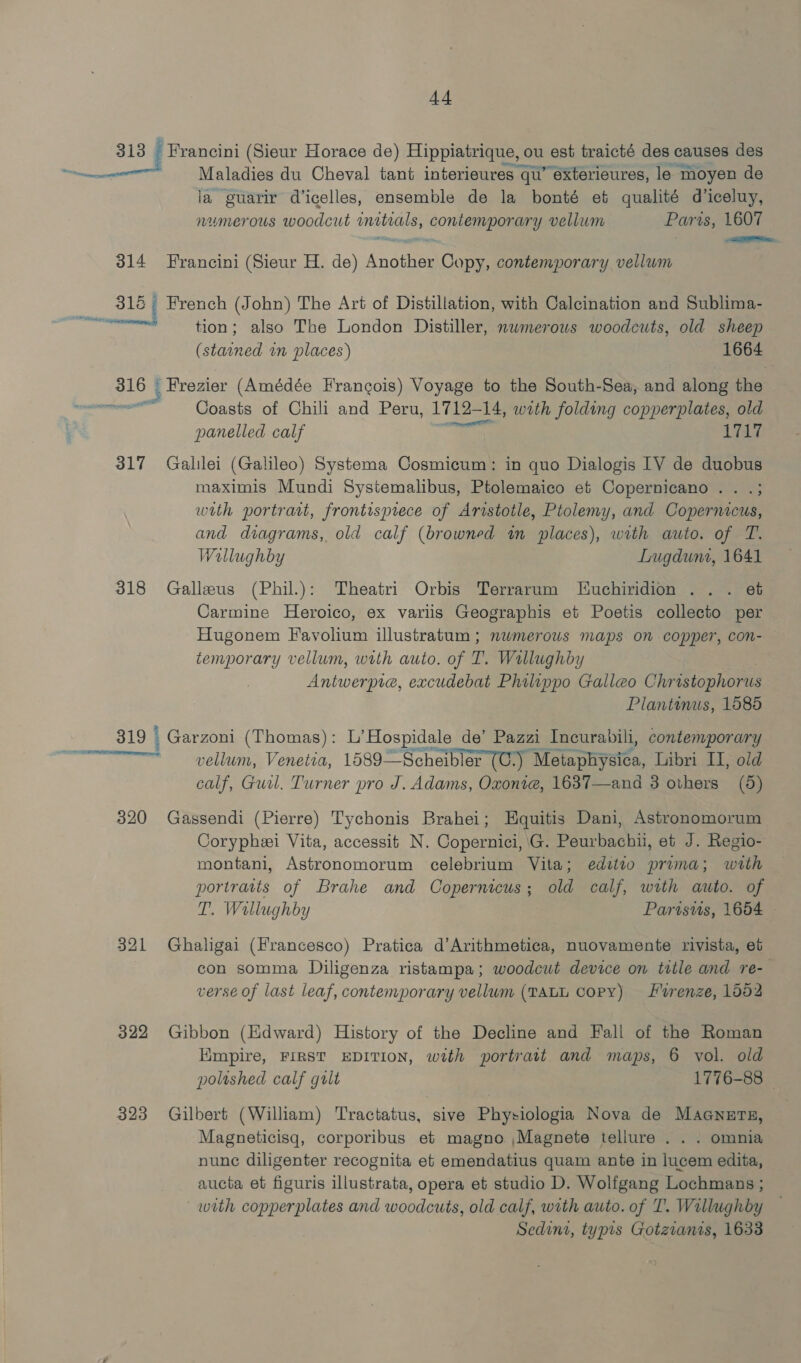 313 Francini (Sieur Horace de) Hippiatrique, ou est traicté des causes des — Maladies du Cheval tant interieures qu’ exterieures, le moyen de ia guarir d’icelles, ensemble de la bonté et qualité d’iceluy, numerous woodcut inetials, contemporary vellum Paris, 1607 314 Francini (Sieur H. de) Another Copy, contemporary vellum 31é French (John) The Art of Distillation, with Calcination and Sublima- ise: tion; also The London Distiller, nwmerows woodcuts, old sheep (stained in places) 1664 316 7 Frezier (Amédée Francois) Voyage to the South-Sea, and along the CN Coasts of Chili and Peru, 1712-1 14, with folding copperplates, old 2 eps eels panelled calf LTT 317 Galilei (Galileo) Systema Cosmicum: in quo Dialogis [VY de duobus maximis Mundi Systemalibus, Ptolemaico et Copernicano . . .; with portrait, frontispiece of Aristotle, Ptolemy, and Copernicus, and diagrams, old calf (browned in places), with auto. of T. Wallughby Lugduni, 1641 318 Gallzeus (Phil.): Theatri Orbis Terrarum Juchiridion ... et Carmine Heroico, ex variis Geographis et Poetis collecto per Hugonem Favolium illustratum ; numerous maps on copper, con- temporary vellum, with auto. of T. Wallughby Antwerpie, excudebat Philippo Galleo Christophorus Plantonus, 1585 319 | , Garzoni (Thomas): L’ Hospidale de’ Pazzi Incurabili, contemporary f vellum, Venetia, 1589—Scheibler (C:) Mota piyates. Libri II, old calf, Guil. Turner pro J. Adams, Oxoni@, 1637—and 3 others (5) 320 Gassendi (Pierre) Tychonis Brahei; HEquitis Dani, Astronomorum Coryphei Vita, accessit N. Copernici, G. Peurbachii, et J. Regio- montani, Astronomorum celebrium Vita; editio prima; with portraits of Brahe and Copernicus; old calf, with auto. of T. Wallughby Parisus, 1654 321 Ghaligai (Francesco) Pratica d’Arithmetica, nuovamente rivista, et con somma Diligenza ristampa; woodcut device on title and re- verse of last leaf, contemporary vellum (TALL Copy) Frenze, 1052 322 Gibbon (lidward) History of the Decline and Fall of the Roman Kmpire, FIRST EDITION, with portratt and maps, 6 vol. old polished calf gilt 1776-88 © 323 Gilbert (William) Tractatus, sive Physiologia Nova de Maaners, Magneticisq, corporibus et magno ,Magnete tellure . . . omnia nunc diligenter recognita et emendatius quam ante in lucem edita, aucta et figuris illustrata, opera et studio D. Wolfgang Lochmans ; wth copperplates and woodcuts, old calf, with auto. of TI’. Willughby Sedini, typis Gotzianis, 1633