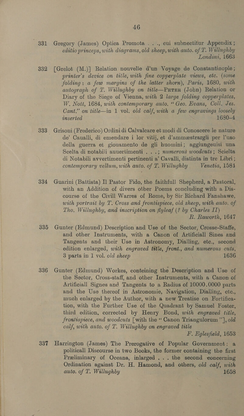 881 332 304 335 336 337 46 Gregory (James) Optica Promota ..., cui subnectitur Appendix ; editio princeps, with diagrams, old sheep, with auto. of T. Wallughby Londini, 1668 - [Grelot (M.)] Relation nouvelle d’un Voyage de Constantinople ; printer's device on title, with fine copperplate views, etc. (some folding: a few margins of the latter shorn), Paris, 1680, with autograph of T. Willughby on tetle—PutTER (John) Relation or Diary of the Siege of Vienna, with 2 large folding copperplates, W. Nott, 1684, with contemporary auto. “ Geo. Evans, Coll. Jes. Cant.” on title—in 1 vol. old calf, with a few engravings loosely onserted — 1680-4 Grisoni (Frederico) Ordini di Calvaleare et modi di Conoscere le nature de’ Caualli, di emendare i lor vitij, et d’ammestrargli per |’uso della guerra et giouamento de gli huomini; aggiungewisi una Scelta di notabili auuertimenti . . .; numerous woodcuts ; Scielta di Notabili avvertimenti pertinenti a’ Cavalli, distinta in tre Libri; contemporary vellum, with auto. of T. Willughby — Venetra, 1584 Guarini (Battista) Il Pastor Fido, the faithfull Shepherd, a Pastoral, with an Addition of divers other Poems concluding with a Dis- course of the Civill Warres of Rome, by Sir Richard Fanshawe, with portrait by T. Cross and frontispiece, old sheep, with auto. of Tho. Willughby, and inscription on flyleaf (? by Charles IT) R. Raworth, 1647 Gunter (Edmund) Description and Use of the Sector, Crosse-Staffe, and other Instruments, with a Canon of Artificiall Sines and Tangents and their Use in Astronomy, Dialling, etc., second edition enlarged, with engraved title, front., and numerous cuts, 3 parts in 1 vol. old sheep 1636 Gunter (Edmund) Workes, conteining the Description and Use of the Sector, Cross-staff, and other Instruments, with a Canon of Artificiall Signes and Tangents to a Radius of 10000.0000 parts and the Use thereof in Astronomie, Navigation, Dialling, etc., much enlarged by the Author, with a new Treatise on Fortifica- tion, with the Further Use of the Quadrant by Samuel Foster, third edition, corrected by Henry Bond, with engraved title, Jrontispiece, and woodcuts [with the ‘‘ Canon Triangulorum ”’ |, old calf, with auto. of T. Wrllughby on engraved title F’, Eglesfield, 1653 Harrington (James) The Prerogative of Popular Government: a politicall Discourse in two Books, the former containing the first Preliminary of Oceana, inlarged ... the second eoncerning Ordination against Dr. H. Hamond, and others, old calf, with auto. of T. Wallughby 1658
